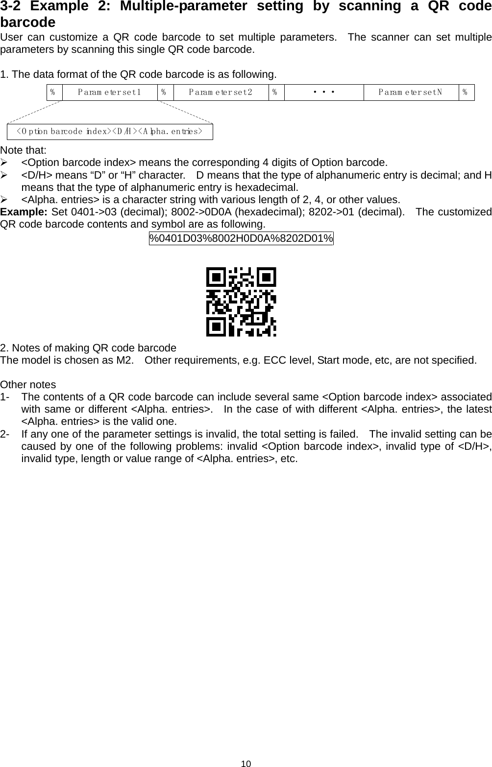 10 3-2 Example 2: Multiple-parameter setting by scanning a QR code barcode User can customize a QR code barcode to set multiple parameters.  The scanner can set multiple parameters by scanning this single QR code barcode.  1. The data format of the QR code barcode is as following. %Param eter set 1%P aram eter set 2%P aram eter set N %&lt;O ption barcode index&gt;&lt;D/H&gt;&lt;Alpha. entries&gt;··· Note that:  &lt;Option barcode index&gt; means the corresponding 4 digits of Option barcode.  &lt;D/H&gt; means “D” or “H” character.    D means that the type of alphanumeric entry is decimal; and H means that the type of alphanumeric entry is hexadecimal.  &lt;Alpha. entries&gt; is a character string with various length of 2, 4, or other values. Example: Set 0401-&gt;03 (decimal); 8002-&gt;0D0A (hexadecimal); 8202-&gt;01 (decimal).   The customized QR code barcode contents and symbol are as following. %0401D03%8002H0D0A%8202D01%   2. Notes of making QR code barcode The model is chosen as M2.   Other requirements, e.g. ECC level, Start mode, etc, are not specified.  Other notes 1-  The contents of a QR code barcode can include several same &lt;Option barcode index&gt; associated with same or different &lt;Alpha. entries&gt;.  In the case of with different &lt;Alpha. entries&gt;, the latest &lt;Alpha. entries&gt; is the valid one.   2-  If any one of the parameter settings is invalid, the total setting is failed.    The invalid setting can be caused by one of the following problems: invalid &lt;Option barcode index&gt;, invalid type of &lt;D/H&gt;, invalid type, length or value range of &lt;Alpha. entries&gt;, etc.