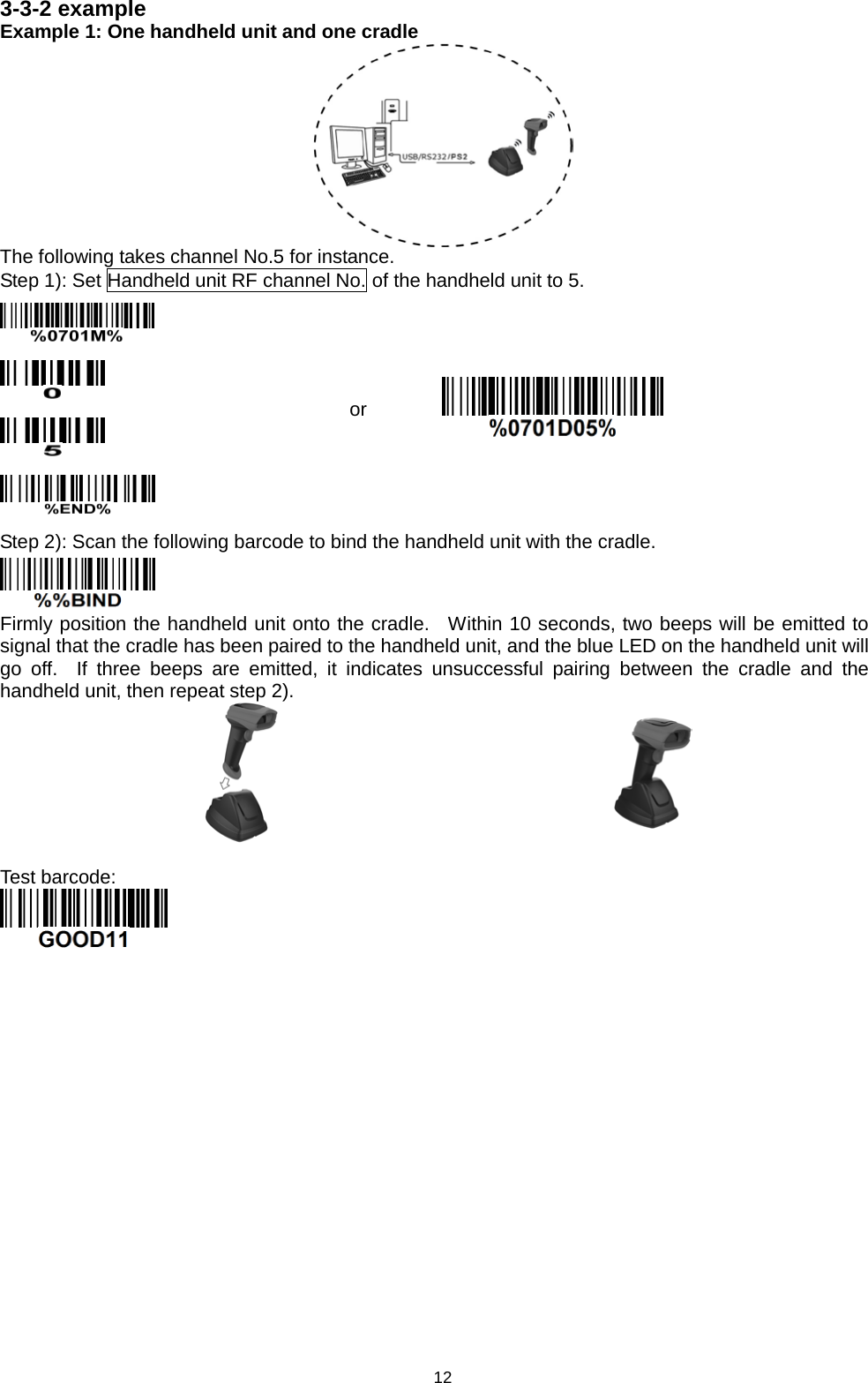 12 3-3-2 example   Example 1: One handheld unit and one cradle  The following takes channel No.5 for instance. Step 1): Set Handheld unit RF channel No. of the handheld unit to 5.     or  Step 2): Scan the following barcode to bind the handheld unit with the cradle.  Firmly position the handheld unit onto the cradle.  Within 10 seconds, two beeps will be emitted to signal that the cradle has been paired to the handheld unit, and the blue LED on the handheld unit will go off.  If three beeps are emitted, it indicates unsuccessful  pairing between  the cradle and the handheld unit, then repeat step 2).    Test barcode:    