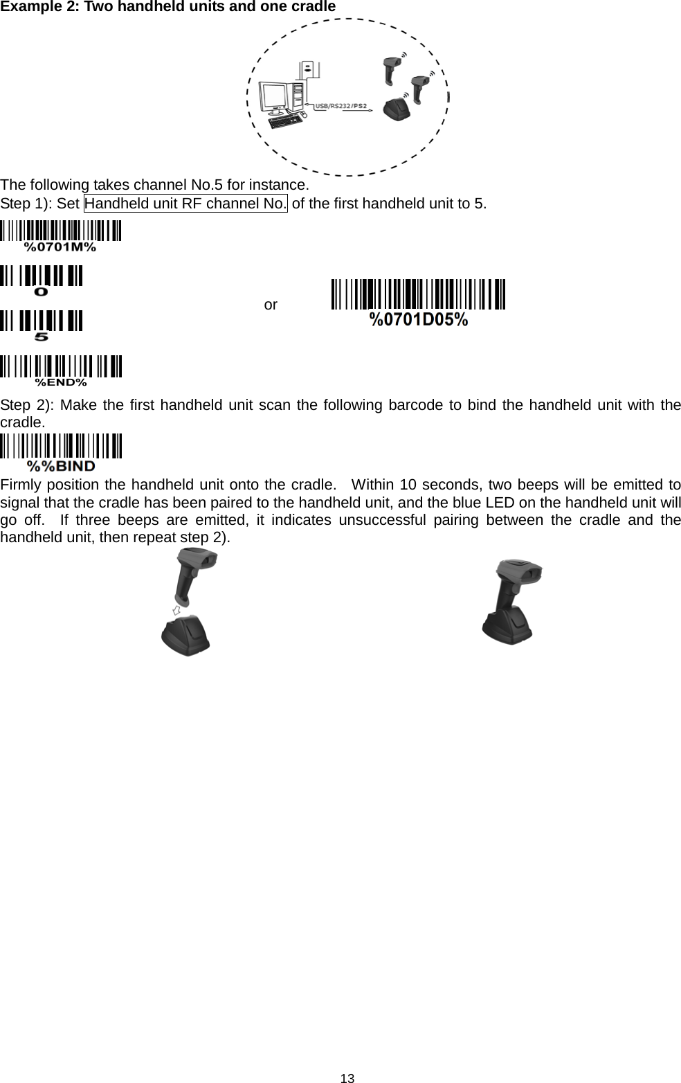 13 Example 2: Two handheld units and one cradle  The following takes channel No.5 for instance. Step 1): Set Handheld unit RF channel No. of the first handheld unit to 5.     or  Step 2): Make the first handheld unit scan the following barcode to bind the handheld unit with the cradle.  Firmly position the handheld unit onto the cradle.  Within 10 seconds, two beeps will be emitted to signal that the cradle has been paired to the handheld unit, and the blue LED on the handheld unit will go off.  If three beeps are emitted, it indicates unsuccessful pairing between  the cradle and the handheld unit, then repeat step 2).    