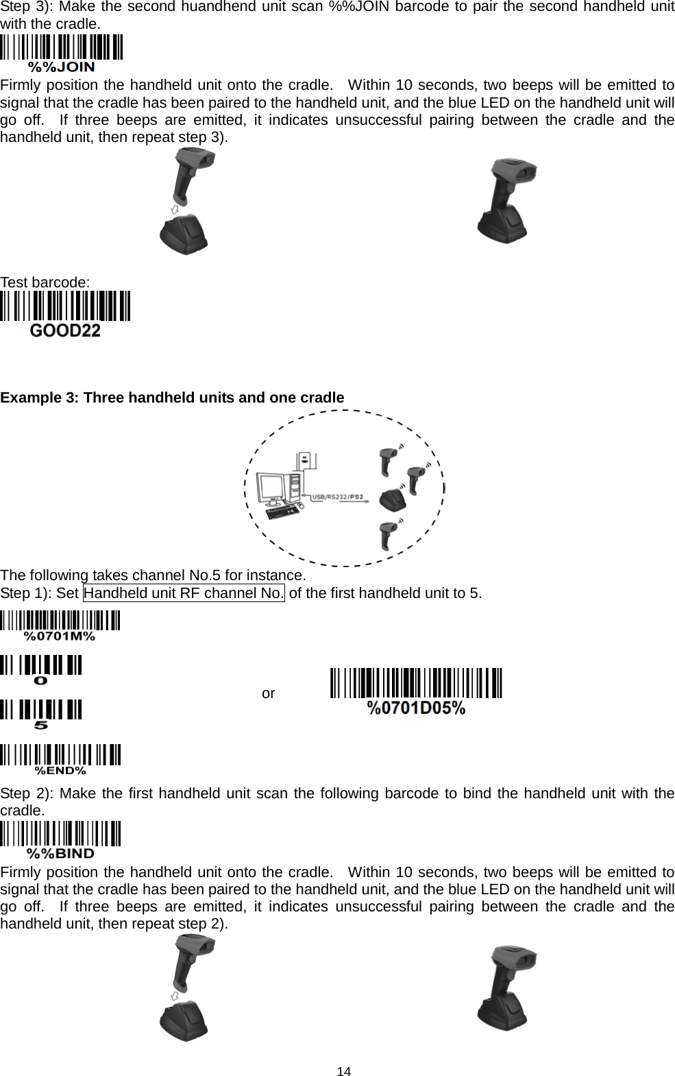 14 Step 3): Make the second huandhend unit scan %%JOIN barcode to pair the second handheld unit with the cradle.  Firmly position the handheld unit onto the cradle.  Within 10 seconds, two beeps will be emitted to signal that the cradle has been paired to the handheld unit, and the blue LED on the handheld unit will go off.  If three beeps are emitted, it indicates unsuccessful pairing between  the cradle and the handheld unit, then repeat step 3).    Test barcode:    Example 3: Three handheld units and one cradle  The following takes channel No.5 for instance. Step 1): Set Handheld unit RF channel No. of the first handheld unit to 5.     or  Step 2): Make the first handheld unit scan the following barcode to bind the handheld unit with the cradle.  Firmly position the handheld unit onto the cradle.  Within 10 seconds, two beeps will be emitted to signal that the cradle has been paired to the handheld unit, and the blue LED on the handheld unit will go off.  If three beeps are emitted, it indicates unsuccessful pairing between  the cradle and the handheld unit, then repeat step 2).    