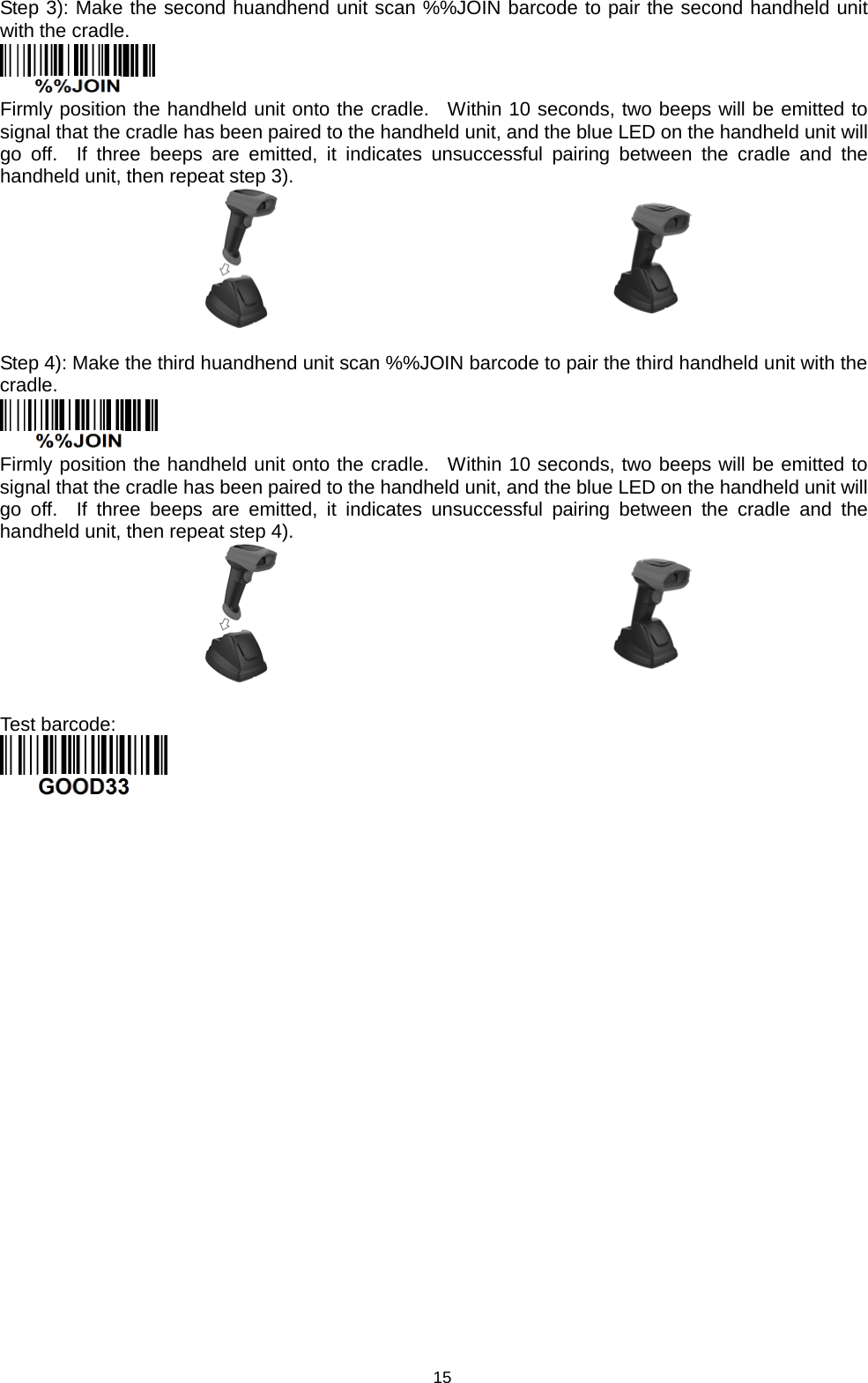 15 Step 3): Make the second huandhend unit scan %%JOIN barcode to pair the second handheld unit with the cradle.  Firmly position the handheld unit onto the cradle.  Within 10 seconds, two beeps will be emitted to signal that the cradle has been paired to the handheld unit, and the blue LED on the handheld unit will go off.  If three beeps are emitted, it indicates unsuccessful pairing between  the cradle and the handheld unit, then repeat step 3).    Step 4): Make the third huandhend unit scan %%JOIN barcode to pair the third handheld unit with the cradle.  Firmly position the handheld unit onto the cradle.  Within 10 seconds, two beeps will be emitted to signal that the cradle has been paired to the handheld unit, and the blue LED on the handheld unit will go off.  If three beeps are emitted, it indicates unsuccessful pairing between  the cradle and the handheld unit, then repeat step 4).    Test barcode:                     