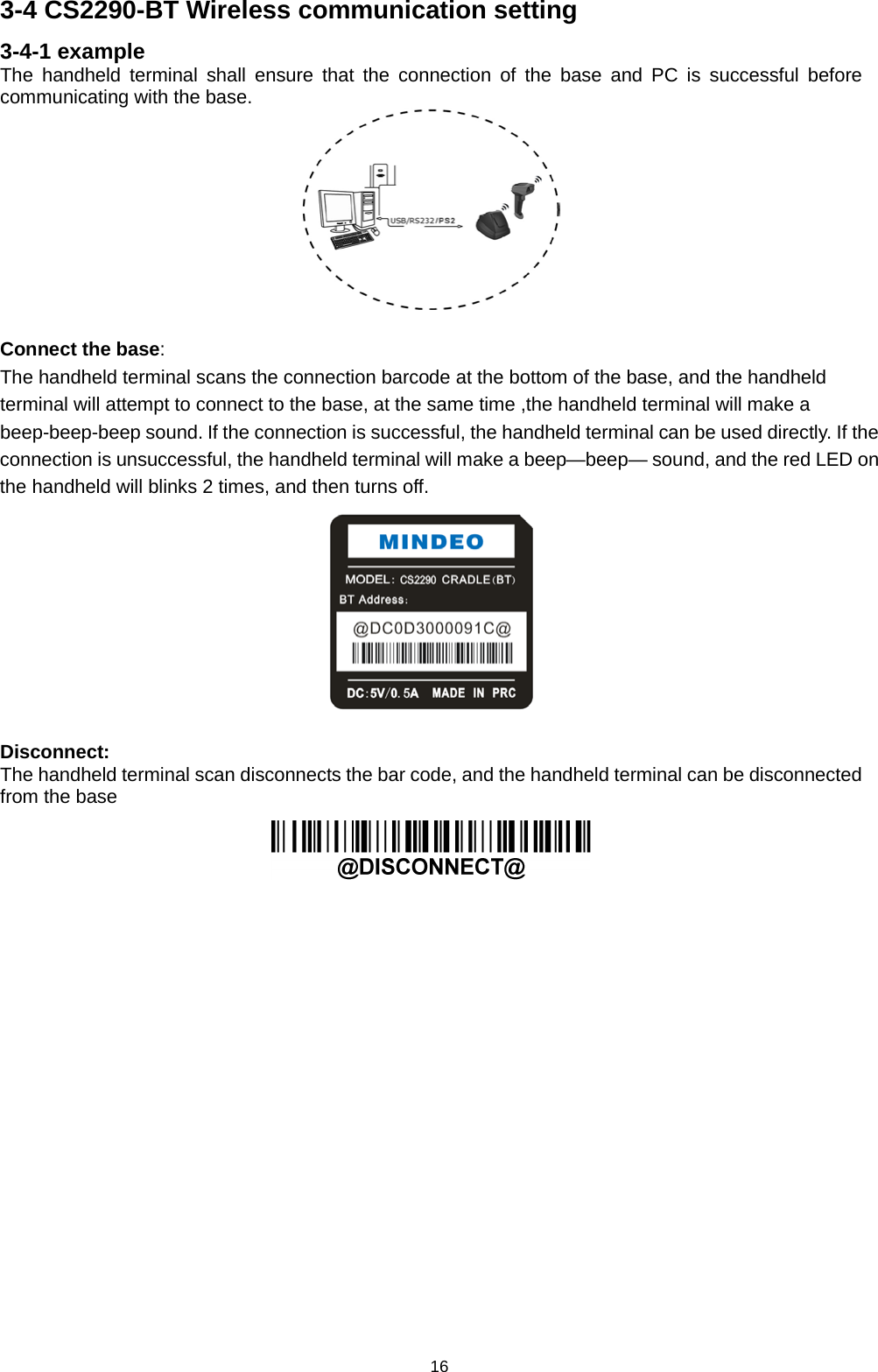 16 3-4 CS2290-BT Wireless communication setting 3-4-1 example The handheld terminal shall ensure that the connection of the base and PC is successful before communicating with the base.   Connect the base: The handheld terminal scans the connection barcode at the bottom of the base, and the handheld terminal will attempt to connect to the base, at the same time ,the handheld terminal will make a beep-beep-beep sound. If the connection is successful, the handheld terminal can be used directly. If the connection is unsuccessful, the handheld terminal will make a beep—beep— sound, and the red LED on the handheld will blinks 2 times, and then turns off.   Disconnect: The handheld terminal scan disconnects the bar code, and the handheld terminal can be disconnected from the base                