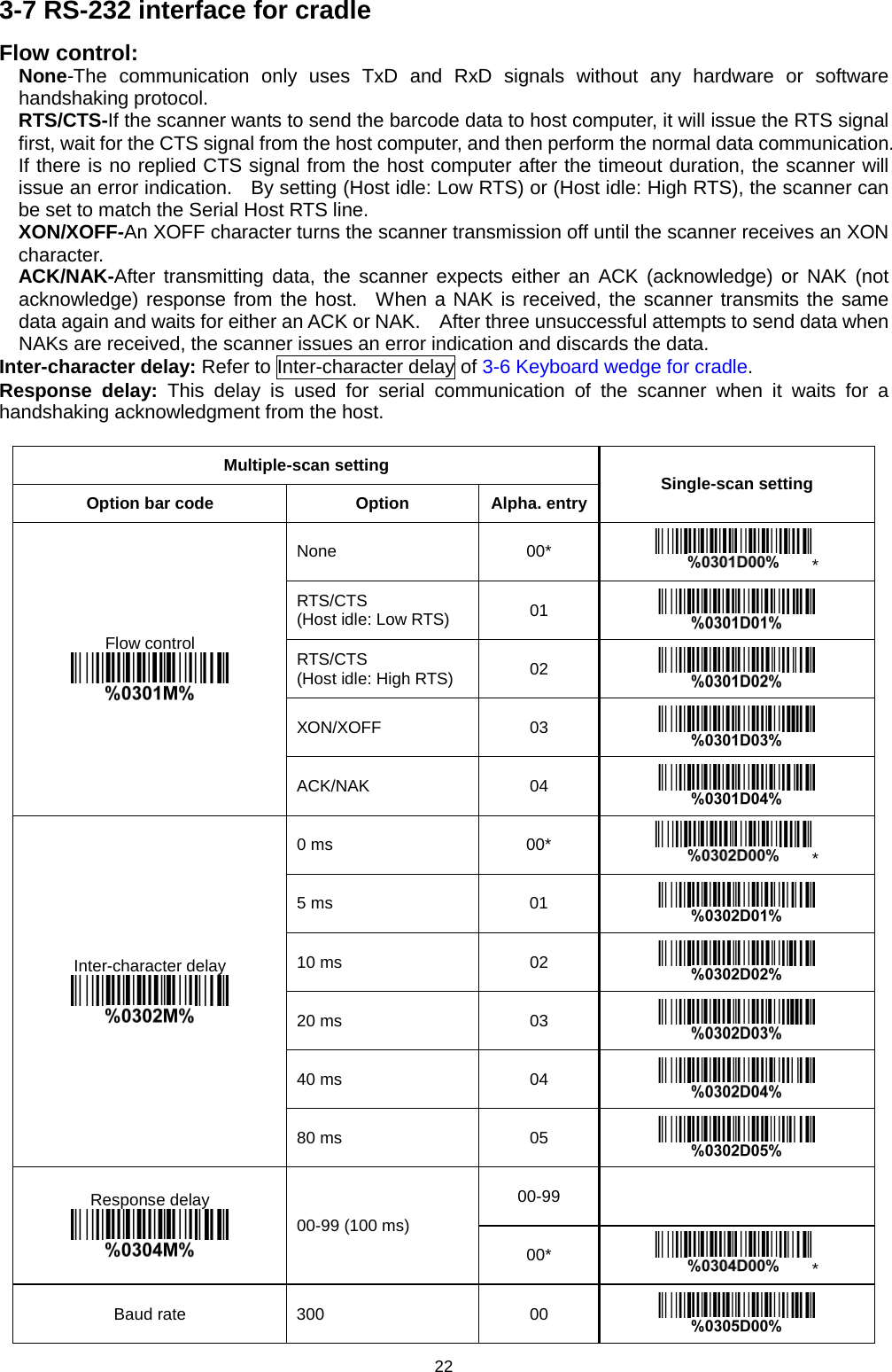 22 3-7 RS-232 interface for cradle Flow control: None-The communication only uses TxD and RxD signals without any hardware or software handshaking protocol. RTS/CTS-If the scanner wants to send the barcode data to host computer, it will issue the RTS signal first, wait for the CTS signal from the host computer, and then perform the normal data communication.   If there is no replied CTS signal from the host computer after the timeout duration, the scanner will issue an error indication.   By setting (Host idle: Low RTS) or (Host idle: High RTS), the scanner can be set to match the Serial Host RTS line. XON/XOFF-An XOFF character turns the scanner transmission off until the scanner receives an XON character. ACK/NAK-After transmitting data, the scanner expects either an ACK (acknowledge) or NAK (not acknowledge) response from the host.  When a NAK is received, the scanner transmits the same data again and waits for either an ACK or NAK.    After three unsuccessful attempts to send data when NAKs are received, the scanner issues an error indication and discards the data. Inter-character delay: Refer to Inter-character delay of 3-6 Keyboard wedge for cradle.   Response delay: This delay is used for serial communication of the scanner when it waits for a handshaking acknowledgment from the host.  Multiple-scan setting Single-scan setting Option bar code Option Alpha. entry Flow control  None 00* * RTS/CTS   (Host idle: Low RTS) 01  RTS/CTS   (Host idle: High RTS) 02  XON/XOFF 03  ACK/NAK  04  Inter-character delay  0 ms 00* * 5 ms 01  10 ms 02  20 ms 03  40 ms 04  80 ms 05  Response delay  00-99 (100 ms) 00-99   00* * Baud rate   300 00  