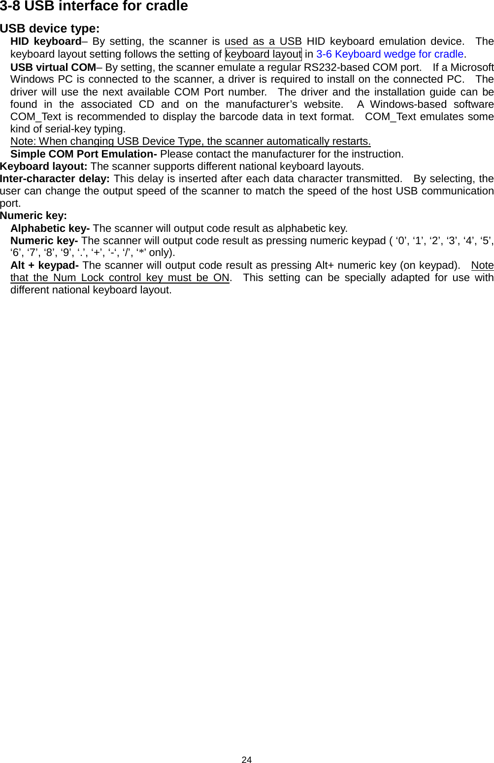 24 3-8 USB interface for cradle   USB device type: HID keyboard– By setting, the scanner is used as a USB HID keyboard emulation device.  The keyboard layout setting follows the setting of keyboard layout in 3-6 Keyboard wedge for cradle. USB virtual COM– By setting, the scanner emulate a regular RS232-based COM port.    If a Microsoft Windows PC is connected to the scanner, a driver is required to install on the connected PC.  The driver will use the next available COM Port number.  The driver and the installation guide can be found in the associated CD and on the manufacturer’s website.  A Windows-based software COM_Text is recommended to display the barcode data in text format.  COM_Text emulates some kind of serial-key typing. Note: When changing USB Device Type, the scanner automatically restarts. Simple COM Port Emulation- Please contact the manufacturer for the instruction. Keyboard layout: The scanner supports different national keyboard layouts. Inter-character delay: This delay is inserted after each data character transmitted.  By selecting, the user can change the output speed of the scanner to match the speed of the host USB communication port. Numeric key:   Alphabetic key- The scanner will output code result as alphabetic key. Numeric key- The scanner will output code result as pressing numeric keypad ( ‘0’, ‘1’, ‘2’, ‘3’, ‘4’, ‘5’, ‘6’, ‘7’, ‘8’, ‘9’, ‘.’, ‘+’, ‘-‘, ‘/’, ‘*’ only).   Alt + keypad- The scanner will output code result as pressing Alt+ numeric key (on keypad).   Note that the Num Lock control key must be ON.  This setting can be specially adapted for use with different national keyboard layout.      