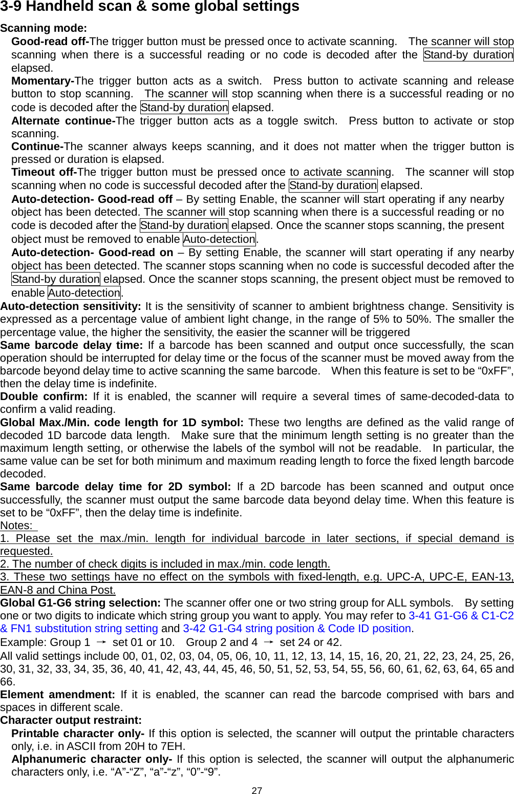 27 3-9 Handheld scan &amp; some global settings Scanning mode: Good-read off-The trigger button must be pressed once to activate scanning.   The scanner will stop scanning when there is a successful reading or no code is decoded after the Stand-by duration elapsed. Momentary-The trigger button acts as a switch.  Press button to activate scanning and release button to stop scanning.  The scanner will stop scanning when there is a successful reading or no code is decoded after the Stand-by duration elapsed. Alternate continue-The trigger button acts as a toggle switch.  Press button to activate or stop scanning. Continue-The scanner always keeps scanning, and it does not matter when the  trigger button is pressed or duration is elapsed. Timeout off-The trigger button must be pressed once to activate scanning.  The scanner will stop scanning when no code is successful decoded after the Stand-by duration elapsed. Auto-detection- Good-read off – By setting Enable, the scanner will start operating if any nearby object has been detected. The scanner will stop scanning when there is a successful reading or no code is decoded after the Stand-by duration elapsed. Once the scanner stops scanning, the present object must be removed to enable Auto-detection.   Auto-detection- Good-read on – By setting Enable, the scanner will start operating if any nearby object has been detected. The scanner stops scanning when no code is successful decoded after the Stand-by duration elapsed. Once the scanner stops scanning, the present object must be removed to enable Auto-detection.   Auto-detection sensitivity: It is the sensitivity of scanner to ambient brightness change. Sensitivity is expressed as a percentage value of ambient light change, in the range of 5% to 50%. The smaller the percentage value, the higher the sensitivity, the easier the scanner will be triggered Same barcode delay time: If a barcode has been scanned and output once successfully, the scan operation should be interrupted for delay time or the focus of the scanner must be moved away from the barcode beyond delay time to active scanning the same barcode.    When this feature is set to be “0xFF”, then the delay time is indefinite.       Double confirm: If it is enabled, the scanner will require a several times of same-decoded-data to confirm a valid reading. Global Max./Min. code length for 1D symbol: These two lengths are defined as the valid range of decoded 1D barcode data length.  Make sure that the minimum length setting is no greater than the maximum length setting, or otherwise the labels of the symbol will not be readable.  In particular, the same value can be set for both minimum and maximum reading length to force the fixed length barcode decoded. Same barcode delay time for 2D symbol: If  a  2D  barcode has been scanned and output once successfully, the scanner must output the same barcode data beyond delay time. When this feature is set to be “0xFF”, then the delay time is indefinite. Notes:   1.  Please set the max./min. length for individual barcode in later sections, if special demand is requested. 2. The number of check digits is included in max./min. code length. 3. These two settings have no effect on the symbols with fixed-length, e.g. UPC-A, UPC-E, EAN-13, EAN-8 and China Post. Global G1-G6 string selection: The scanner offer one or two string group for ALL symbols.    By setting one or two digits to indicate which string group you want to apply. You may refer to 3-41 G1-G6 &amp; C1-C2 &amp; FN1 substitution string setting and 3-42 G1-G4 string position &amp; Code ID position. Example: Group 1  → set 01 or 10.    Group 2 and 4  → set 24 or 42. All valid settings include 00, 01, 02, 03, 04, 05, 06, 10, 11, 12, 13, 14, 15, 16, 20, 21, 22, 23, 24, 25, 26, 30, 31, 32, 33, 34, 35, 36, 40, 41, 42, 43, 44, 45, 46, 50, 51, 52, 53, 54, 55, 56, 60, 61, 62, 63, 64, 65 and 66. Element amendment: If it is enabled, the scanner can  read the  barcode comprised with bars and spaces in different scale. Character output restraint:   Printable character only- If this option is selected, the scanner will output the printable characters only, i.e. in ASCII from 20H to 7EH. Alphanumeric character only- If this option is selected, the scanner will output the alphanumeric characters only, i.e. “A”-“Z”, “a”-“z”, “0”-“9”. 