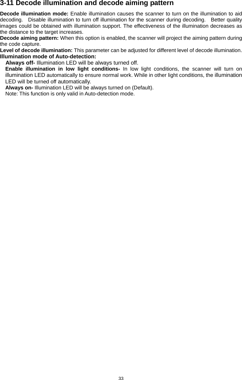 33 3-11 Decode illumination and decode aiming pattern Decode illumination mode: Enable illumination causes the scanner to turn on the illumination to aid decoding.   Disable illumination to turn off illumination for the scanner during decoding.   Better quality images could be obtained with illumination support. The effectiveness of the illumination decreases as the distance to the target increases. Decode aiming pattern: When this option is enabled, the scanner will project the aiming pattern during the code capture. Level of decode illumination: This parameter can be adjusted for different level of decode illumination. Illumination mode of Auto-detection: Always off- Illumination LED will be always turned off. Enable illumination in low light conditions- In low light conditions, the scanner will turn on illumination LED automatically to ensure normal work. While in other light conditions, the illumination LED will be turned off automatically. Always on- Illumination LED will be always turned on (Default). Note: This function is only valid in Auto-detection mode.