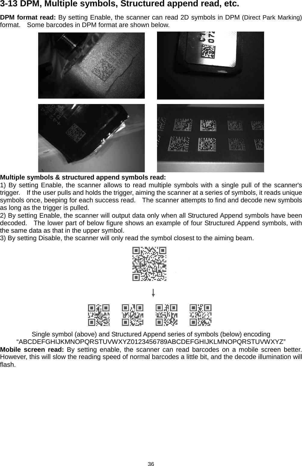 36 3-13 DPM, Multiple symbols, Structured append read, etc. DPM format read: By setting Enable, the scanner can read 2D symbols in DPM (Direct Park Marking) format.    Some barcodes in DPM format are shown below.     Multiple symbols &amp; structured append symbols read:   1) By setting Enable, the scanner allows to read multiple symbols with a single pull of the scanner&apos;s trigger.    If the user pulls and holds the trigger, aiming the scanner at a series of symbols, it reads unique symbols once, beeping for each success read.    The scanner attempts to find and decode new symbols as long as the trigger is pulled. 2) By setting Enable, the scanner will output data only when all Structured Append symbols have been decoded.   The lower part of below figure shows an example of four Structured Append symbols, with the same data as that in the upper symbol.     3) By setting Disable, the scanner will only read the symbol closest to the aiming beam.  Single symbol (above) and Structured Append series of symbols (below) encoding “ABCDEFGHIJKMNOPQRSTUVWXYZ0123456789ABCDEFGHIJKLMNOPQRSTUVWXYZ” Mobile screen read: By setting enable, the scanner can read barcodes on a mobile screen better. However, this will slow the reading speed of normal barcodes a little bit, and the decode illumination will flash. 