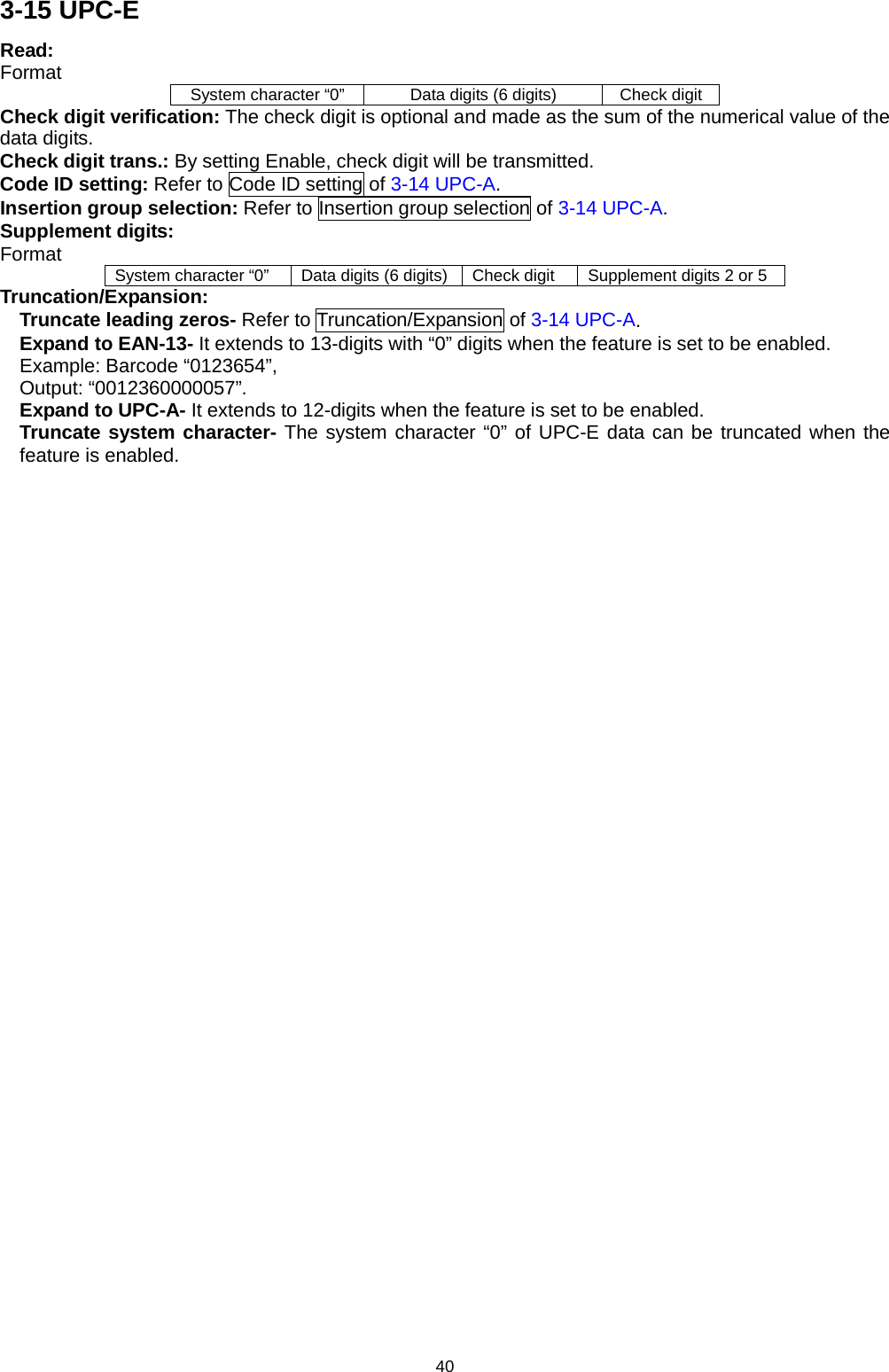 40 3-15 UPC-E Read:   Format System character “0” Data digits (6 digits) Check digit Check digit verification: The check digit is optional and made as the sum of the numerical value of the data digits.   Check digit trans.: By setting Enable, check digit will be transmitted.   Code ID setting: Refer to Code ID setting of 3-14 UPC-A. Insertion group selection: Refer to Insertion group selection of 3-14 UPC-A. Supplement digits: Format System character “0” Data digits (6 digits) Check digit Supplement digits 2 or 5 Truncation/Expansion: Truncate leading zeros- Refer to Truncation/Expansion of 3-14 UPC-A. Expand to EAN-13- It extends to 13-digits with “0” digits when the feature is set to be enabled. Example: Barcode “0123654”,   Output: “0012360000057”. Expand to UPC-A- It extends to 12-digits when the feature is set to be enabled. Truncate system character- The system character “0” of UPC-E data can be truncated when the feature is enabled. 