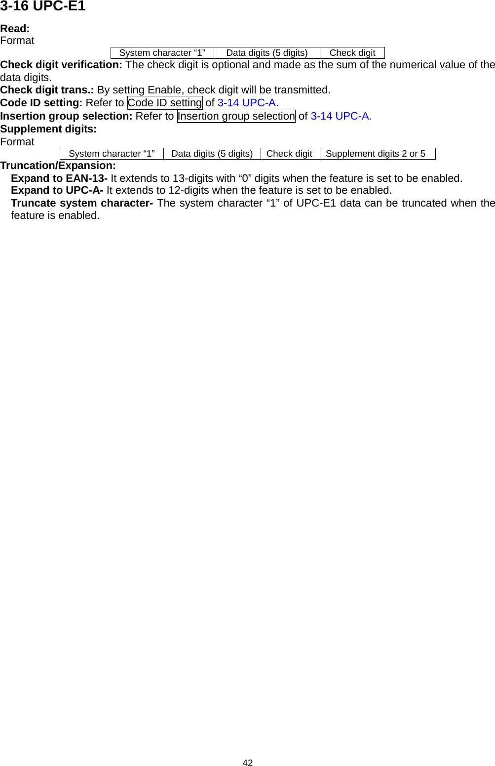 42 3-16 UPC-E1 Read:   Format System character “1”   Data digits (5 digits) Check digit Check digit verification: The check digit is optional and made as the sum of the numerical value of the data digits.   Check digit trans.: By setting Enable, check digit will be transmitted.   Code ID setting: Refer to Code ID setting of 3-14 UPC-A. Insertion group selection: Refer to Insertion group selection of 3-14 UPC-A. Supplement digits: Format System character “1”   Data digits (5 digits) Check digit Supplement digits 2 or 5 Truncation/Expansion: Expand to EAN-13- It extends to 13-digits with “0” digits when the feature is set to be enabled. Expand to UPC-A- It extends to 12-digits when the feature is set to be enabled. Truncate system character- The system character “1” of UPC-E1 data can be truncated when the feature is enabled. 