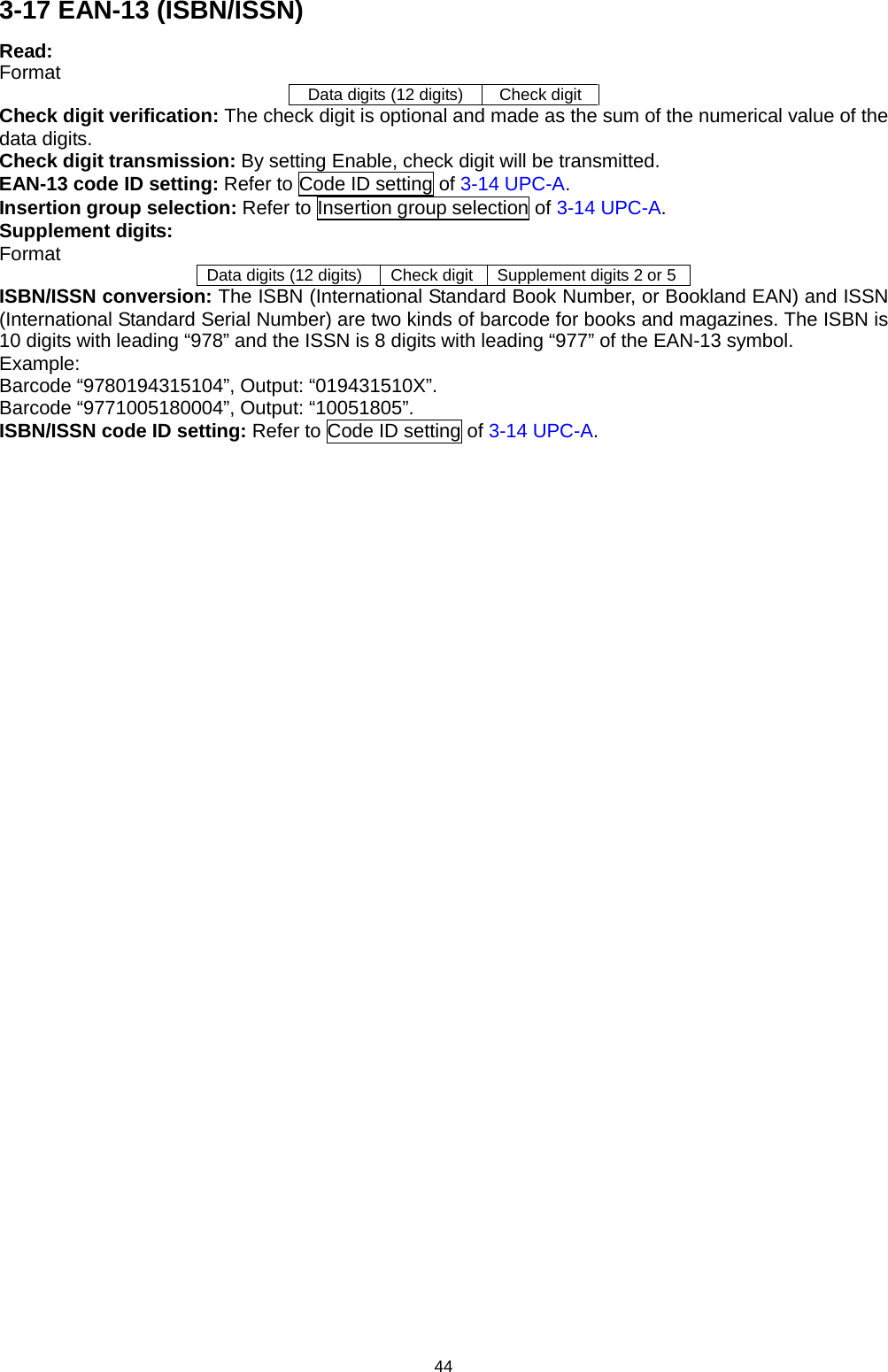 44 3-17 EAN-13 (ISBN/ISSN) Read: Format Data digits (12 digits) Check digit Check digit verification: The check digit is optional and made as the sum of the numerical value of the data digits. Check digit transmission: By setting Enable, check digit will be transmitted. EAN-13 code ID setting: Refer to Code ID setting of 3-14 UPC-A.   Insertion group selection: Refer to Insertion group selection of 3-14 UPC-A. Supplement digits: Format Data digits (12 digits) Check digit Supplement digits 2 or 5 ISBN/ISSN conversion: The ISBN (International Standard Book Number, or Bookland EAN) and ISSN (International Standard Serial Number) are two kinds of barcode for books and magazines. The ISBN is 10 digits with leading “978” and the ISSN is 8 digits with leading “977” of the EAN-13 symbol. Example: Barcode “9780194315104”, Output: “019431510X”. Barcode “9771005180004”, Output: “10051805”. ISBN/ISSN code ID setting: Refer to Code ID setting of 3-14 UPC-A.  