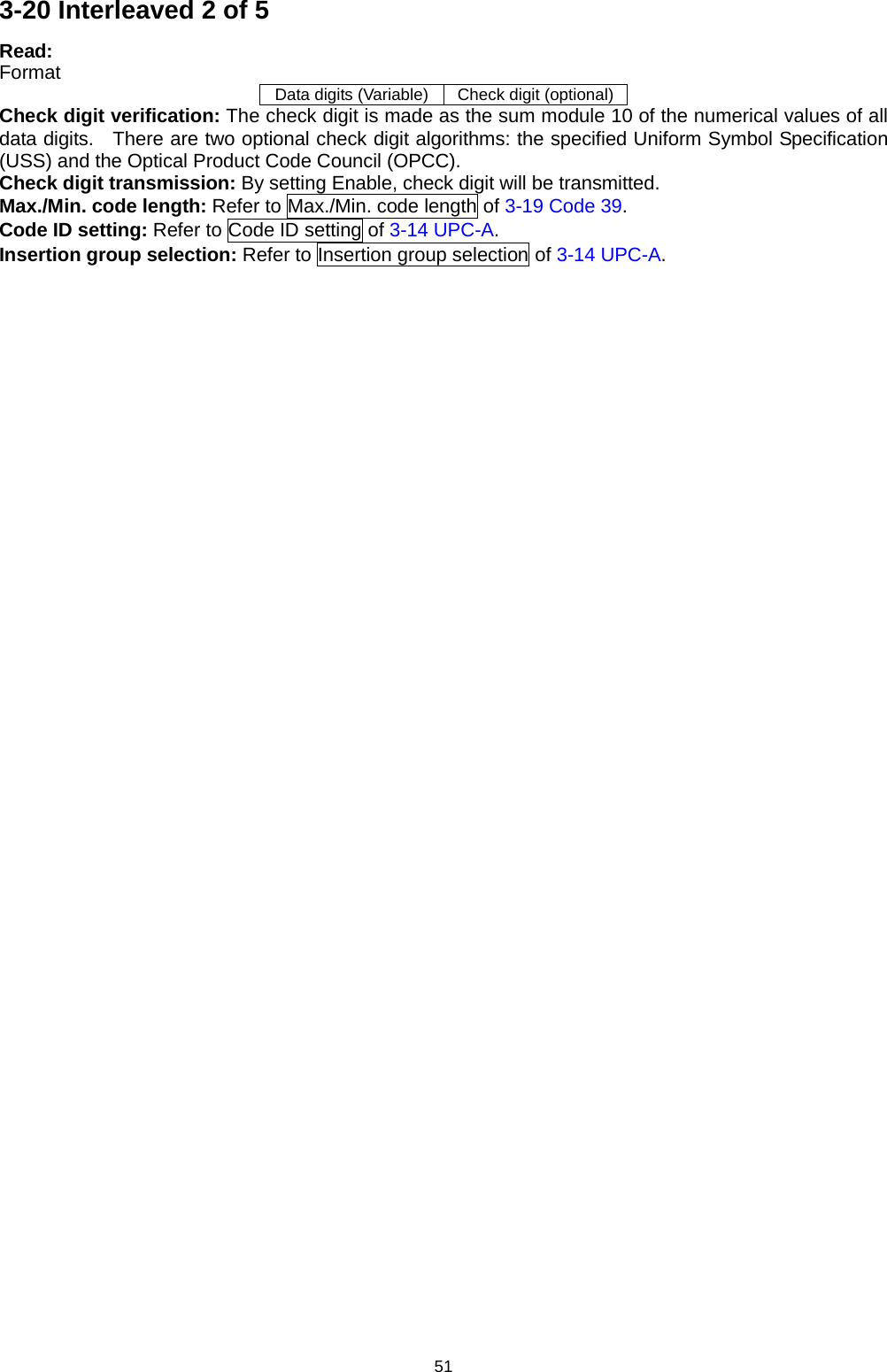 51 3-20 Interleaved 2 of 5 Read: Format Data digits (Variable) Check digit (optional) Check digit verification: The check digit is made as the sum module 10 of the numerical values of all data digits.   There are two optional check digit algorithms: the specified Uniform Symbol Specification (USS) and the Optical Product Code Council (OPCC). Check digit transmission: By setting Enable, check digit will be transmitted. Max./Min. code length: Refer to Max./Min. code length of 3-19 Code 39. Code ID setting: Refer to Code ID setting of 3-14 UPC-A. Insertion group selection: Refer to Insertion group selection of 3-14 UPC-A. 