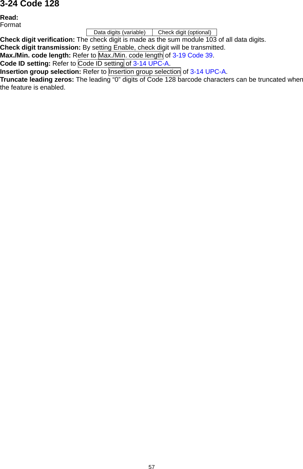 57 3-24 Code 128 Read: Format Data digits (variable) Check digit (optional) Check digit verification: The check digit is made as the sum module 103 of all data digits. Check digit transmission: By setting Enable, check digit will be transmitted. Max./Min. code length: Refer to Max./Min. code length of 3-19 Code 39. Code ID setting: Refer to Code ID setting of 3-14 UPC-A. Insertion group selection: Refer to Insertion group selection of 3-14 UPC-A. Truncate leading zeros: The leading “0” digits of Code 128 barcode characters can be truncated when the feature is enabled. 