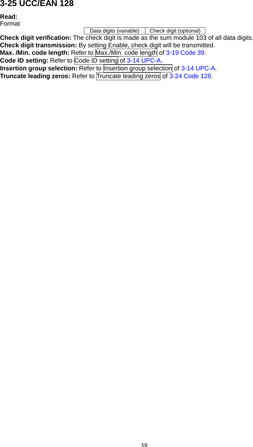 59 3-25 UCC/EAN 128 Read: Format Data digits (variable) Check digit (optional) Check digit verification: The check digit is made as the sum module 103 of all data digits. Check digit transmission: By setting Enable, check digit will be transmitted. Max. /Min. code length: Refer to Max./Min. code length of 3-19 Code 39. Code ID setting: Refer to Code ID setting of 3-14 UPC-A. Insertion group selection: Refer to Insertion group selection of 3-14 UPC-A. Truncate leading zeros: Refer to Truncate leading zeros of 3-24 Code 128. 