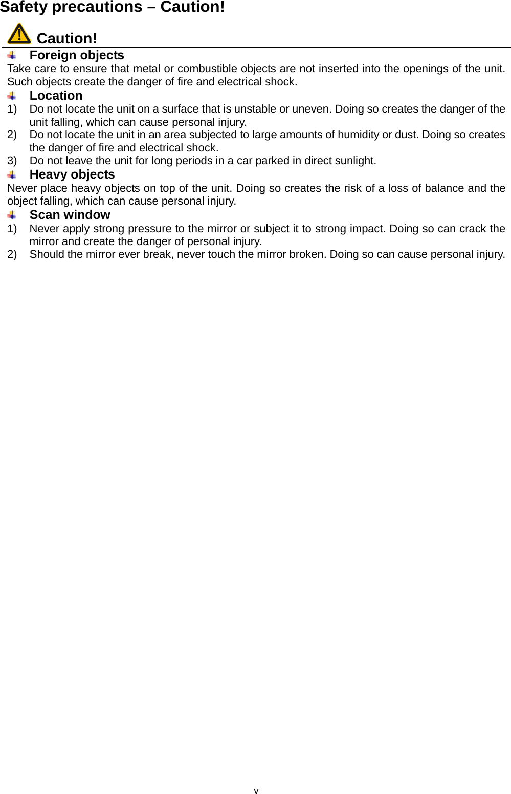 v Safety precautions – Caution!  Caution!  Foreign objects Take care to ensure that metal or combustible objects are not inserted into the openings of the unit. Such objects create the danger of fire and electrical shock.  Location  1) Do not locate the unit on a surface that is unstable or uneven. Doing so creates the danger of the unit falling, which can cause personal injury. 2)  Do not locate the unit in an area subjected to large amounts of humidity or dust. Doing so creates the danger of fire and electrical shock. 3)  Do not leave the unit for long periods in a car parked in direct sunlight.  Heavy objects Never place heavy objects on top of the unit. Doing so creates the risk of a loss of balance and the object falling, which can cause personal injury.  Scan window 1)  Never apply strong pressure to the mirror or subject it to strong impact. Doing so can crack the mirror and create the danger of personal injury. 2)  Should the mirror ever break, never touch the mirror broken. Doing so can cause personal injury. 