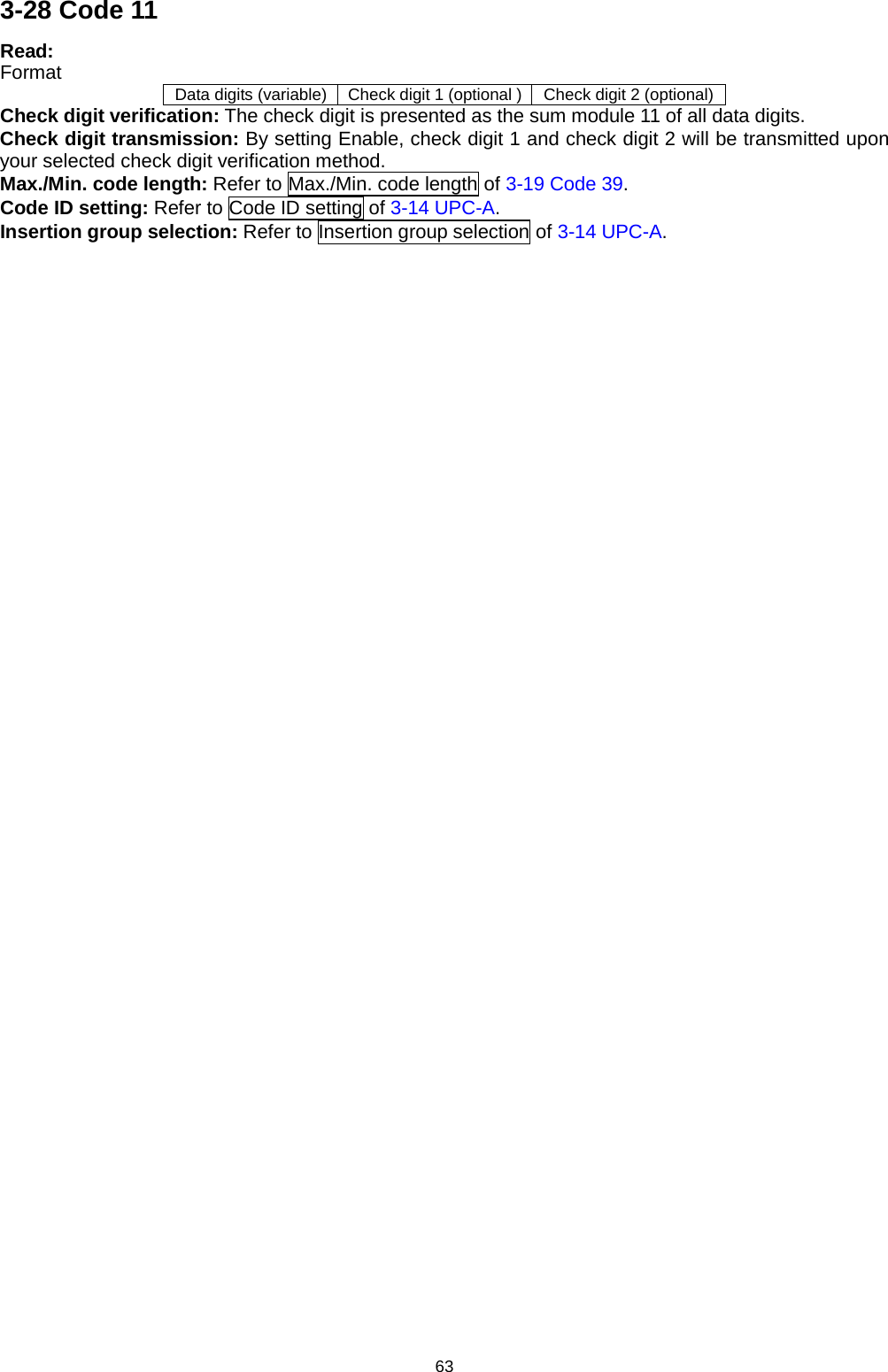 63 3-28 Code 11 Read: Format Data digits (variable) Check digit 1 (optional ) Check digit 2 (optional) Check digit verification: The check digit is presented as the sum module 11 of all data digits. Check digit transmission: By setting Enable, check digit 1 and check digit 2 will be transmitted upon your selected check digit verification method. Max./Min. code length: Refer to Max./Min. code length of 3-19 Code 39. Code ID setting: Refer to Code ID setting of 3-14 UPC-A. Insertion group selection: Refer to Insertion group selection of 3-14 UPC-A. 