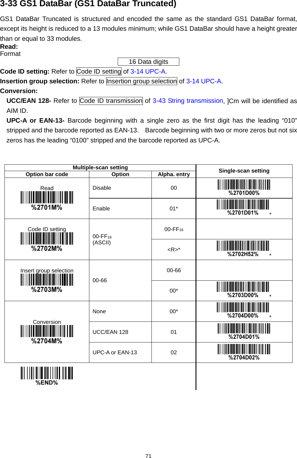 71 3-33 GS1 DataBar (GS1 DataBar Truncated) GS1 DataBar Truncated is structured and encoded the same as the standard GS1 DataBar format, except its height is reduced to a 13 modules minimum; while GS1 DataBar should have a height greater than or equal to 33 modules.   Read: Format 16 Data digits Code ID setting: Refer to Code ID setting of 3-14 UPC-A. Insertion group selection: Refer to Insertion group selection of 3-14 UPC-A. Conversion: UCC/EAN 128- Refer to Code ID transmission of 3-43 String transmission, ]Cm will be identified as AIM ID. UPC-A or EAN-13- Barcode beginning with a single zero as the first digit has the leading “010” stripped and the barcode reported as EAN-13.    Barcode beginning with two or more zeros but not six zeros has the leading “0100” stripped and the barcode reported as UPC-A.   Multiple-scan setting Single-scan setting Option bar code Option Alpha. entry Read  Disable 00  Enable 01* * Code ID setting  00-FF16 (ASCII) 00-FF16   &lt;R&gt;* * Insert group selection  00-66 00-66   00* * Conversion  None 00* * UCC/EAN 128 01  UPC-A or EAN-13 02         