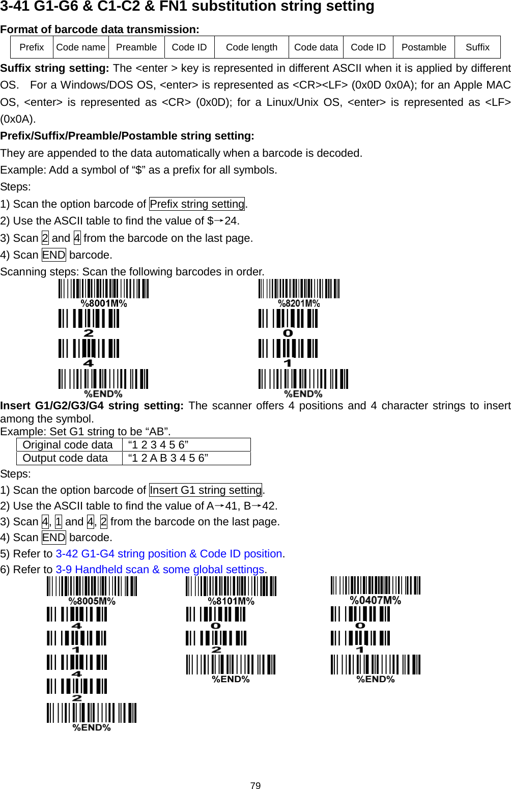 79 3-41 G1-G6 &amp; C1-C2 &amp; FN1 substitution string setting Format of barcode data transmission: Prefix  Code name  Preamble  Code ID Code length Code data Code ID Postamble Suffix Suffix string setting: The &lt;enter &gt; key is represented in different ASCII when it is applied by different OS.   For a Windows/DOS OS, &lt;enter&gt; is represented as &lt;CR&gt;&lt;LF&gt; (0x0D 0x0A); for an Apple MAC OS, &lt;enter&gt; is represented as &lt;CR&gt; (0x0D); for a Linux/Unix OS, &lt;enter&gt; is represented as &lt;LF&gt; (0x0A). Prefix/Suffix/Preamble/Postamble string setting: They are appended to the data automatically when a barcode is decoded. Example: Add a symbol of “$” as a prefix for all symbols. Steps: 1) Scan the option barcode of Prefix string setting. 2) Use the ASCII table to find the value of $→24. 3) Scan 2 and 4 from the barcode on the last page. 4) Scan END barcode. Scanning steps: Scan the following barcodes in order.         Insert G1/G2/G3/G4 string setting: The scanner offers 4 positions and 4 character strings to insert among the symbol. Example: Set G1 string to be “AB”. Original code data “1 2 3 4 5 6” Output code data “1 2 A B 3 4 5 6” Steps: 1) Scan the option barcode of Insert G1 string setting. 2) Use the ASCII table to find the value of A→41, B→42. 3) Scan 4, 1 and 4, 2 from the barcode on the last page. 4) Scan END barcode. 5) Refer to 3-42 G1-G4 string position &amp; Code ID position. 6) Refer to 3-9 Handheld scan &amp; some global settings.               
