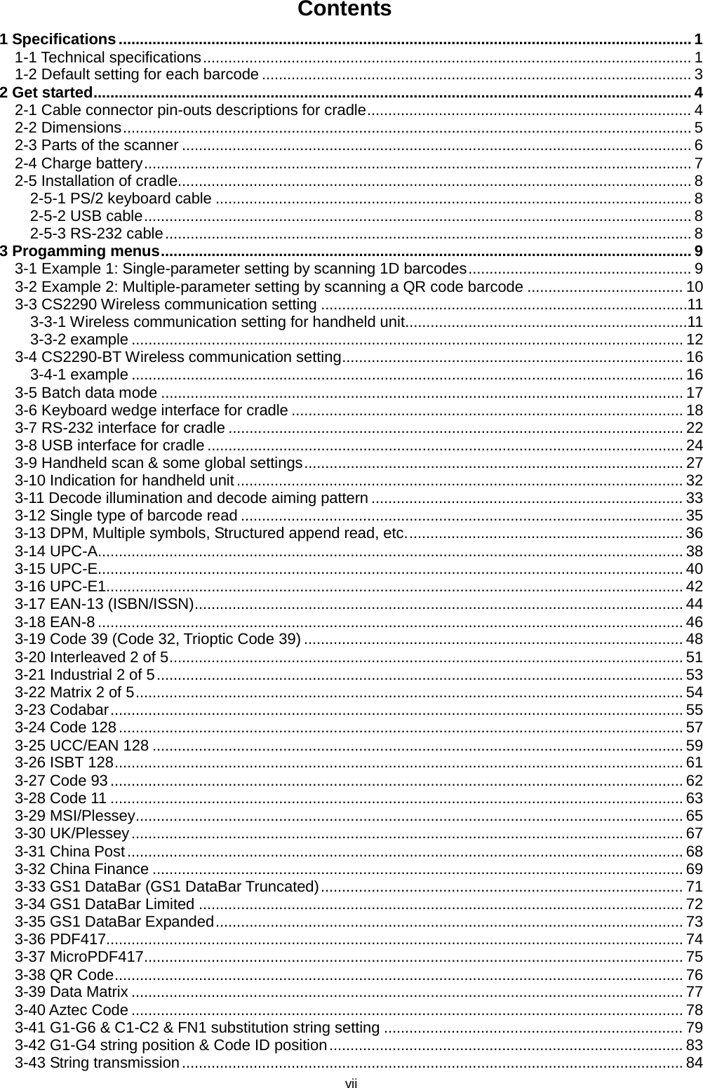vii Contents 1 Specifications ........................................................................................................................................ 1 1-1 Technical specifications .................................................................................................................... 1 1-2 Default setting for each barcode ...................................................................................................... 3 2 Get started .............................................................................................................................................. 4 2-1 Cable connector pin-outs descriptions for cradle ............................................................................. 4 2-2 Dimensions ....................................................................................................................................... 5 2-3 Parts of the scanner ......................................................................................................................... 6 2-4 Charge battery .................................................................................................................................. 7 2-5 Installation of cradle.......................................................................................................................... 8 2-5-1 PS/2 keyboard cable ................................................................................................................. 8 2-5-2 USB cable .................................................................................................................................. 8 2-5-3 RS-232 cable ............................................................................................................................. 8 3 Progamming menus .............................................................................................................................. 9 3-1 Example 1: Single-parameter setting by scanning 1D barcodes ..................................................... 9 3-2 Example 2: Multiple-parameter setting by scanning a QR code barcode ..................................... 10 3-3 CS2290 Wireless communication setting ....................................................................................... 11 3-3-1 Wireless communication setting for handheld unit ................................................................... 11 3-3-2 example ................................................................................................................................... 12 3-4 CS2290-BT Wireless communication setting ................................................................................. 16 3-4-1 example ................................................................................................................................... 16 3-5 Batch data mode ............................................................................................................................ 17 3-6 Keyboard wedge interface for cradle ............................................................................................. 18 3-7 RS-232 interface for cradle ............................................................................................................ 22 3-8 USB interface for cradle ................................................................................................................. 24 3-9 Handheld scan &amp; some global settings .......................................................................................... 27 3-10 Indication for handheld unit .......................................................................................................... 32 3-11 Decode illumination and decode aiming pattern .......................................................................... 33 3-12 Single type of barcode read ......................................................................................................... 35 3-13 DPM, Multiple symbols, Structured append read, etc. ................................................................. 36 3-14 UPC-A........................................................................................................................................... 38 3-15 UPC-E........................................................................................................................................... 40 3-16 UPC-E1......................................................................................................................................... 42 3-17 EAN-13 (ISBN/ISSN) .................................................................................................................... 44 3-18 EAN-8 ........................................................................................................................................... 46 3-19 Code 39 (Code 32, Trioptic Code 39) .......................................................................................... 48 3-20 Interleaved 2 of 5 .......................................................................................................................... 51 3-21 Industrial 2 of 5 ............................................................................................................................. 53 3-22 Matrix 2 of 5 .................................................................................................................................. 54 3-23 Codabar ........................................................................................................................................ 55 3-24 Code 128 ...................................................................................................................................... 57 3-25 UCC/EAN 128 .............................................................................................................................. 59 3-26 ISBT 128 ....................................................................................................................................... 61 3-27 Code 93 ........................................................................................................................................ 62 3-28 Code 11 ........................................................................................................................................ 63 3-29 MSI/Plessey .................................................................................................................................. 65 3-30 UK/Plessey ................................................................................................................................... 67 3-31 China Post .................................................................................................................................... 68 3-32 China Finance .............................................................................................................................. 69 3-33 GS1 DataBar (GS1 DataBar Truncated) ...................................................................................... 71 3-34 GS1 DataBar Limited ................................................................................................................... 72 3-35 GS1 DataBar Expanded ............................................................................................................... 73 3-36 PDF417......................................................................................................................................... 74 3-37 MicroPDF417 ................................................................................................................................ 75 3-38 QR Code ....................................................................................................................................... 76 3-39 Data Matrix ................................................................................................................................... 77 3-40 Aztec Code ................................................................................................................................... 78 3-41 G1-G6 &amp; C1-C2 &amp; FN1 substitution string setting ....................................................................... 79 3-42 G1-G4 string position &amp; Code ID position .................................................................................... 83 3-43 String transmission ....................................................................................................................... 84 