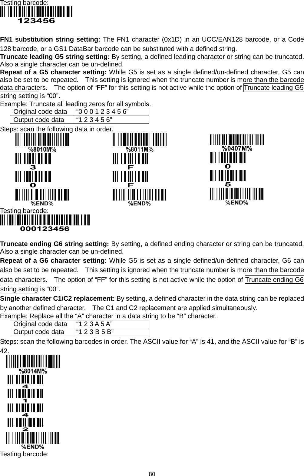80 Testing barcode:   FN1 substitution string setting: The FN1 character (0x1D) in an UCC/EAN128 barcode, or a Code 128 barcode, or a GS1 DataBar barcode can be substituted with a defined string. Truncate leading G5 string setting: By setting, a defined leading character or string can be truncated.   Also a single character can be un-defined.   Repeat of a G5 character setting: While G5 is set as a single defined/un-defined character, G5 can also be set to be repeated.    This setting is ignored when the truncate number is more than the barcode data characters.    The option of “FF” for this setting is not active while the option of Truncate leading G5 string setting is “00”.   Example: Truncate all leading zeros for all symbols. Original code data “0 0 0 1 2 3 4 5 6” Output code data “1 2 3 4 5 6” Steps: scan the following data in order.            Testing barcode:   Truncate ending G6 string setting: By setting, a defined ending character or string can be truncated.   Also a single character can be un-defined.   Repeat of a G6 character setting: While G5 is set as a single defined/un-defined character, G6 can also be set to be repeated.    This setting is ignored when the truncate number is more than the barcode data characters.    The option of “FF” for this setting is not active while the option of Truncate ending G6 string setting is “00”. Single character C1/C2 replacement: By setting, a defined character in the data string can be replaced by another defined character.    The C1 and C2 replacement are applied simultaneously. Example: Replace all the “A” character in a data string to be “B” character. Original code data “1 2 3 A 5 A” Output code data “1 2 3 B 5 B” Steps: scan the following barcodes in order. The ASCII value for “A” is 41, and the ASCII value for “B” is 42.       Testing barcode: 