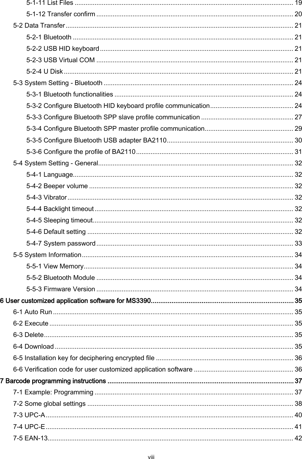  viii 5-1-11 List Files ......................................................................................................................... 19 5-1-12 Transfer confirm ............................................................................................................. 20 5-2 Data Transfer .............................................................................................................................. 21 5-2-1 Bluetooth .......................................................................................................................... 21 5-2-2 USB HID keyboard ........................................................................................................... 21 5-2-3 USB Virtual COM ............................................................................................................. 21 5-2-4 U Disk ............................................................................................................................... 21 5-3 System Setting - Bluetooth ......................................................................................................... 24 5-3-1 Bluetooth functionalities ................................................................................................... 24 5-3-2 Configure Bluetooth HID keyboard profile communication .............................................. 24 5-3-3 Configure Bluetooth SPP slave profile communication ................................................... 27 5-3-4 Configure Bluetooth SPP master profile communication ................................................. 29 5-3-5 Configure Bluetooth USB adapter BA2110 ...................................................................... 30 5-3-6 Configure the profile of BA2110 ....................................................................................... 31 5-4 System Setting - General ............................................................................................................ 32 5-4-1 Language.......................................................................................................................... 32 5-4-2 Beeper volume ................................................................................................................. 32 5-4-3 Vibrator ............................................................................................................................. 32 5-4-4 Backlight timeout .............................................................................................................. 32 5-4-5 Sleeping timeout ............................................................................................................... 32 5-4-6 Default setting .................................................................................................................. 32 5-4-7 System password ............................................................................................................. 33 5-5 System Information ..................................................................................................................... 34 5-5-1 View Memory .................................................................................................................... 34 5-5-2 Bluetooth Module ............................................................................................................. 34 5-5-3 Firmware Version ............................................................................................................. 34 6 User customized application software for MS3390 ............................................................................ 35 6-1 Auto Run ..................................................................................................................................... 35 6-2 Execute ....................................................................................................................................... 35 6-3 Delete .......................................................................................................................................... 35 6-4 Download .................................................................................................................................... 35 6-5 Installation key for deciphering encrypted file ............................................................................ 36 6-6 Verification code for user customized application software ....................................................... 36 7 Barcode programming instructions ................................................................................................... 37 7-1 Example: Programming .............................................................................................................. 37 7-2 Some global settings .................................................................................................................. 38 7-3 UPC-A ......................................................................................................................................... 40 7-4 UPC-E ......................................................................................................................................... 41 7-5 EAN-13........................................................................................................................................ 42 