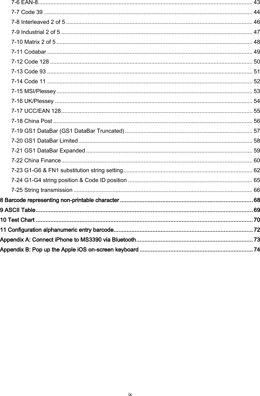  ix 7-6 EAN-8.......................................................................................................................................... 43 7-7 Code 39 ...................................................................................................................................... 44 7-8 Interleaved 2 of 5 ........................................................................................................................ 46 7-9 Industrial 2 of 5 ........................................................................................................................... 47 7-10 Matrix 2 of 5 .............................................................................................................................. 48 7-11 Codabar .................................................................................................................................... 49 7-12 Code 128 .................................................................................................................................. 50 7-13 Code 93 .................................................................................................................................... 51 7-14 Code 11 .................................................................................................................................... 52 7-15 MSI/Plessey .............................................................................................................................. 53 7-16 UK/Plessey ............................................................................................................................... 54 7-17 UCC/EAN 128 ........................................................................................................................... 55 7-18 China Post ................................................................................................................................ 56 7-19 GS1 DataBar (GS1 DataBar Truncated) .................................................................................. 57 7-20 GS1 DataBar Limited ................................................................................................................ 58 7-21 GS1 DataBar Expanded ........................................................................................................... 59 7-22 China Finance ........................................................................................................................... 60 7-23 G1-G6 &amp; FN1 substitution string setting ................................................................................... 62 7-24 G1-G4 string position &amp; Code ID position ................................................................................ 65 7-25 String transmission ................................................................................................................... 66 8 Barcode representing non-printable character .................................................................................. 68 9 ASCII Table ...................................................................................................................................... 69 10 Test Chart ...................................................................................................................................... 70 11 Configuration alphanumeric entry barcode...................................................................................... 72 Appendix A: Connect iPhone to MS3390 via Bluetooth ........................................................................ 73 Appendix B: Pop up the Apple iOS on-screen keyboard ...................................................................... 74 