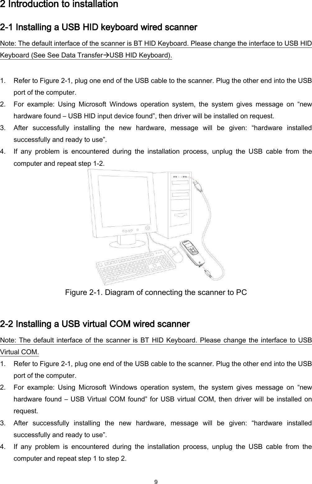  9 2 Introduction to installation 2-1 Installing a USB HID keyboard wired scanner Note: The default interface of the scanner is BT HID Keyboard. Please change the interface to USB HID Keyboard (See See Data TransferUSB HID Keyboard).  1. Refer to Figure 2-1, plug one end of the USB cable to the scanner. Plug the other end into the USB port of the computer.   2. For  example:  Using  Microsoft  Windows  operation  system,  the  system  gives  message  on  “new hardware found – USB HID input device found”, then driver will be installed on request. 3. After  successfully  installing  the  new  hardware,  message  will  be  given:  “hardware  installed successfully and ready to use”. 4. If  any  problem  is  encountered  during  the  installation  process,  unplug  the  USB  cable  from  the computer and repeat step 1-2.  Figure 2-1. Diagram of connecting the scanner to PC  2-2 Installing a USB virtual COM wired scanner   Note: The default interface of the scanner is BT HID Keyboard. Please change the interface to USB Virtual COM. 1. Refer to Figure 2-1, plug one end of the USB cable to the scanner. Plug the other end into the USB port of the computer.   2. For  example:  Using  Microsoft  Windows  operation  system,  the  system  gives  message  on  “new hardware found – USB Virtual COM found” for USB virtual COM, then driver will be installed on request. 3. After  successfully  installing  the  new  hardware,  message  will  be  given:  “hardware  installed successfully and ready to use”. 4. If  any  problem  is  encountered  during  the  installation  process,  unplug  the  USB  cable  from  the computer and repeat step 1 to step 2.  