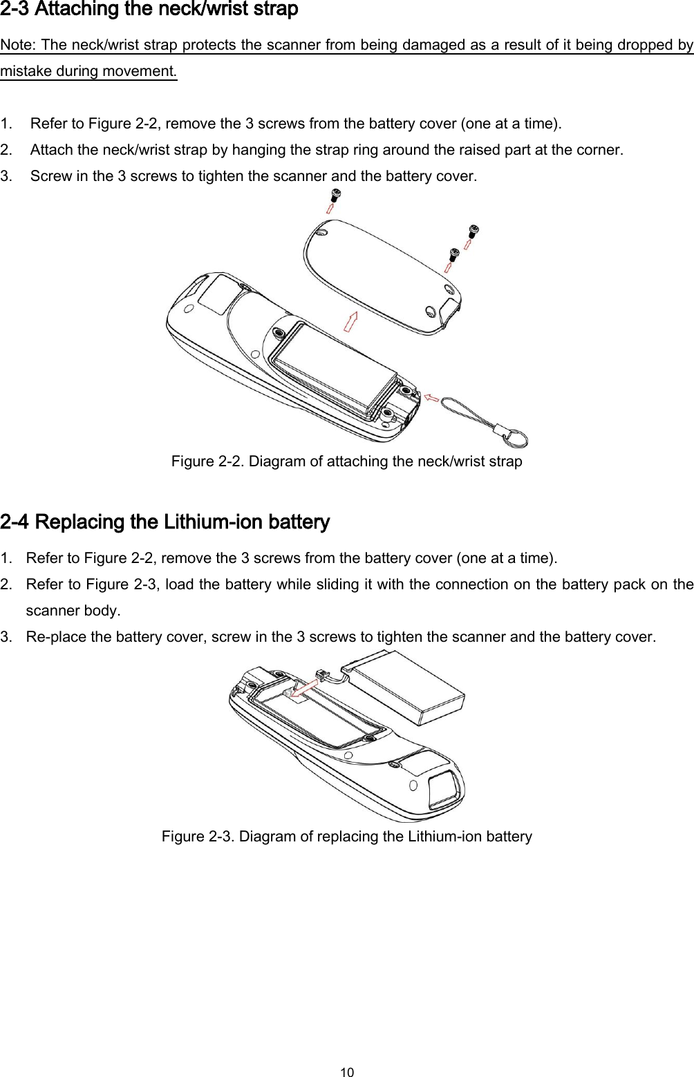  10 2-3 Attaching the neck/wrist strap Note: The neck/wrist strap protects the scanner from being damaged as a result of it being dropped by mistake during movement.  1. Refer to Figure 2-2, remove the 3 screws from the battery cover (one at a time). 2. Attach the neck/wrist strap by hanging the strap ring around the raised part at the corner. 3. Screw in the 3 screws to tighten the scanner and the battery cover.  Figure 2-2. Diagram of attaching the neck/wrist strap    2-4 Replacing the Lithium-ion battery 1. Refer to Figure 2-2, remove the 3 screws from the battery cover (one at a time). 2. Refer to Figure 2-3, load the battery while sliding it with the connection on the battery pack on the scanner body. 3. Re-place the battery cover, screw in the 3 screws to tighten the scanner and the battery cover.  Figure 2-3. Diagram of replacing the Lithium-ion battery     