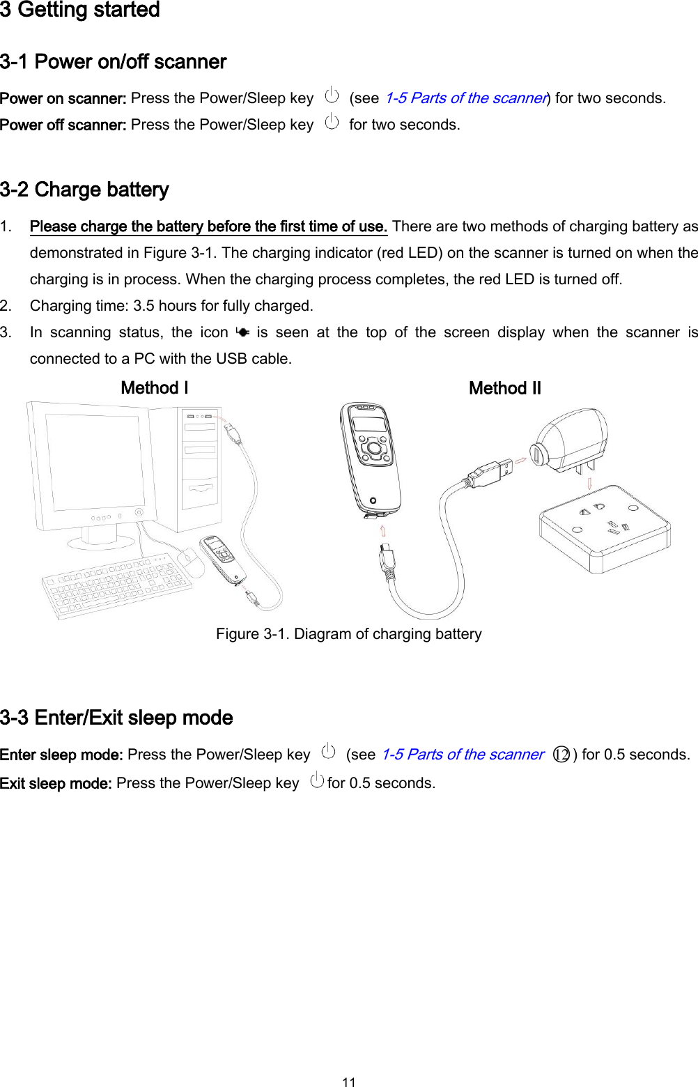  11 3 Getting started 3-1 Power on/off scanner Power on scanner: Press the Power/Sleep key    (see 1-5 Parts of the scanner) for two seconds.   Power off scanner: Press the Power/Sleep key    for two seconds.  3-2 Charge battery 1. Please charge the battery before the first time of use. There are two methods of charging battery as demonstrated in Figure 3-1. The charging indicator (red LED) on the scanner is turned on when the charging is in process. When the charging process completes, the red LED is turned off. 2. Charging time: 3.5 hours for fully charged. 3. In  scanning  status,  the  icon    is  seen  at  the  top  of  the  screen  display  when  the  scanner  is connected to a PC with the USB cable.   Method I  Method II  Figure 3-1. Diagram of charging battery  3-3 Enter/Exit sleep mode   Enter sleep mode: Press the Power/Sleep key    (see 1-5 Parts of the scanner ○12 ) for 0.5 seconds.   Exit sleep mode: Press the Power/Sleep key  for 0.5 seconds.  