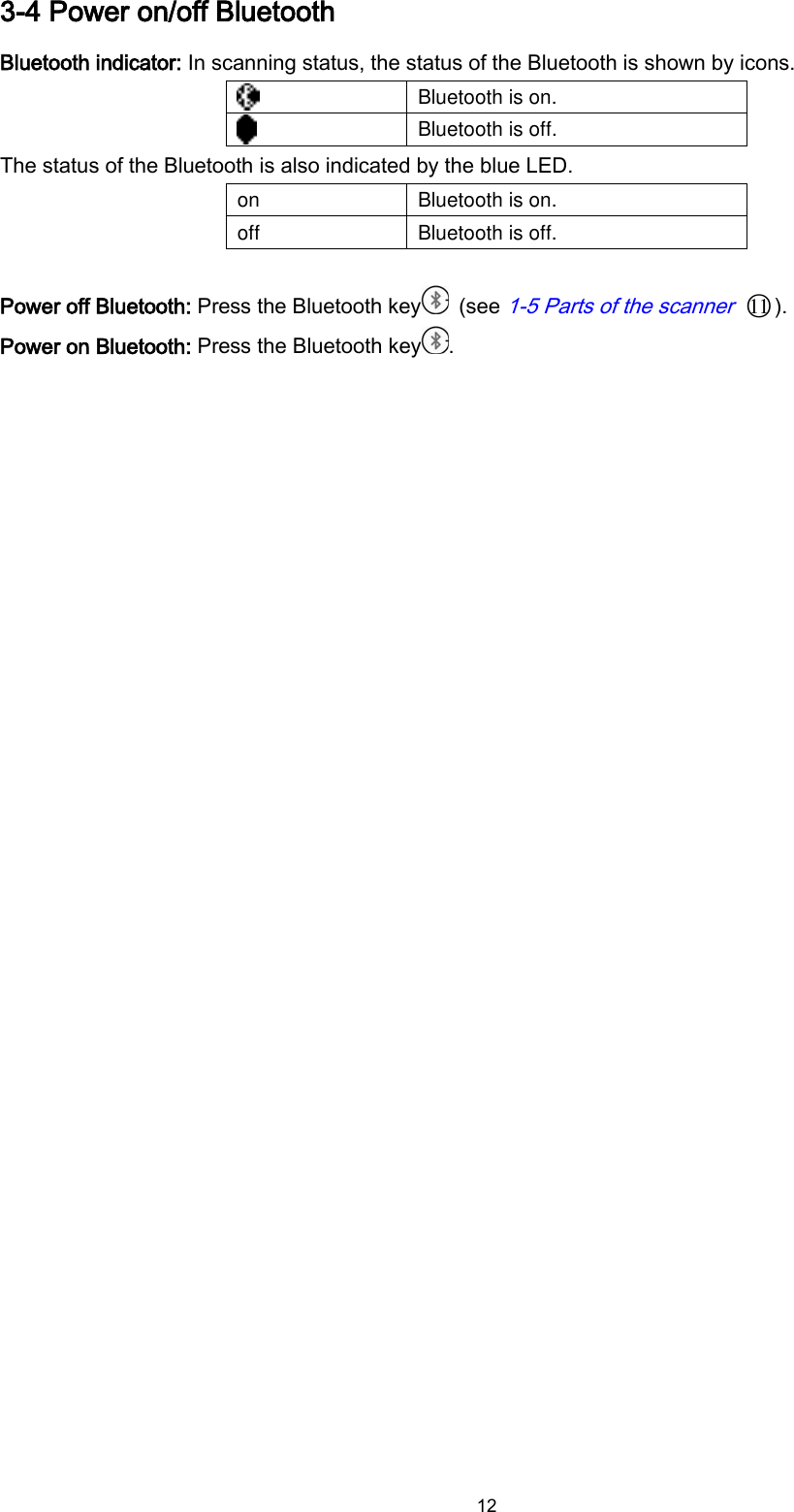  12 3-4 Power on/off Bluetooth   Bluetooth indicator: In scanning status, the status of the Bluetooth is shown by icons.    Bluetooth is on.  Bluetooth is off. The status of the Bluetooth is also indicated by the blue LED. on Bluetooth is on. off Bluetooth is off.  Power off Bluetooth: Press the Bluetooth key   (see 1-5 Parts of the scanner ○11 ). Power on Bluetooth: Press the Bluetooth key .  