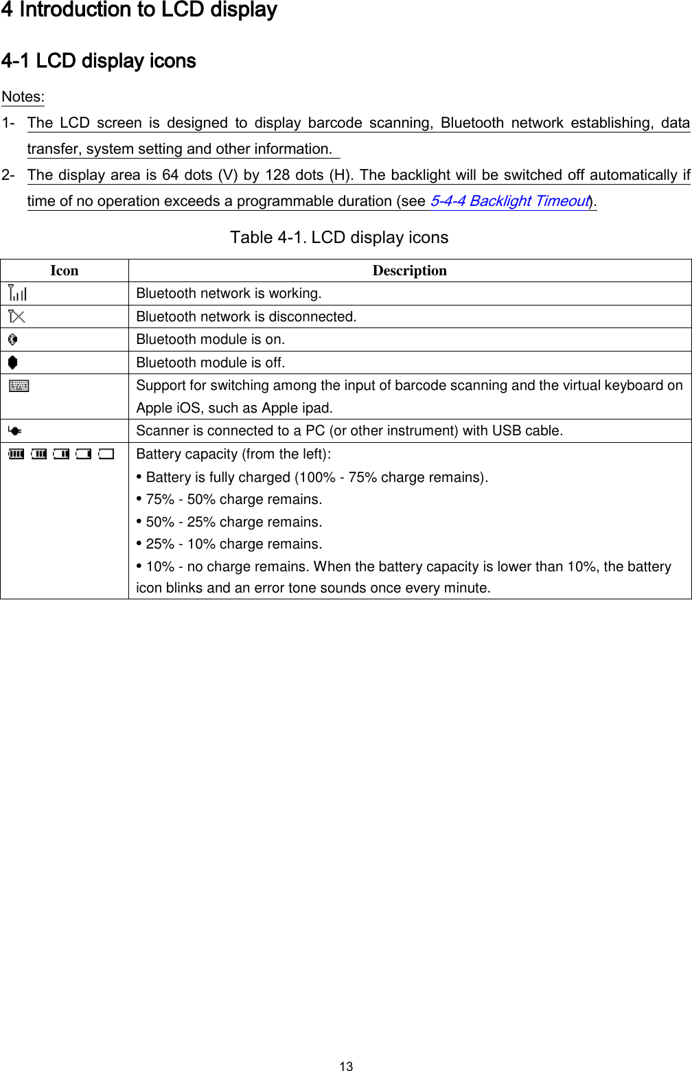  13 4 Introduction to LCD display 4-1 LCD display icons Notes: 1- The  LCD  screen  is  designed  to  display  barcode  scanning,  Bluetooth  network  establishing,  data transfer, system setting and other information.   2- The display area is 64 dots (V) by 128 dots (H). The backlight will be switched off automatically if time of no operation exceeds a programmable duration (see 5-4-4 Backlight Timeout).   Table 4-1. LCD display icons Icon Description  Bluetooth network is working.  Bluetooth network is disconnected.  Bluetooth module is on.  Bluetooth module is off.  Support for switching among the input of barcode scanning and the virtual keyboard on Apple iOS, such as Apple ipad.  Scanner is connected to a PC (or other instrument) with USB cable.          Battery capacity (from the left): • Battery is fully charged (100% - 75% charge remains). • 75% - 50% charge remains. • 50% - 25% charge remains. • 25% - 10% charge remains. • 10% - no charge remains. When the battery capacity is lower than 10%, the battery icon blinks and an error tone sounds once every minute. 