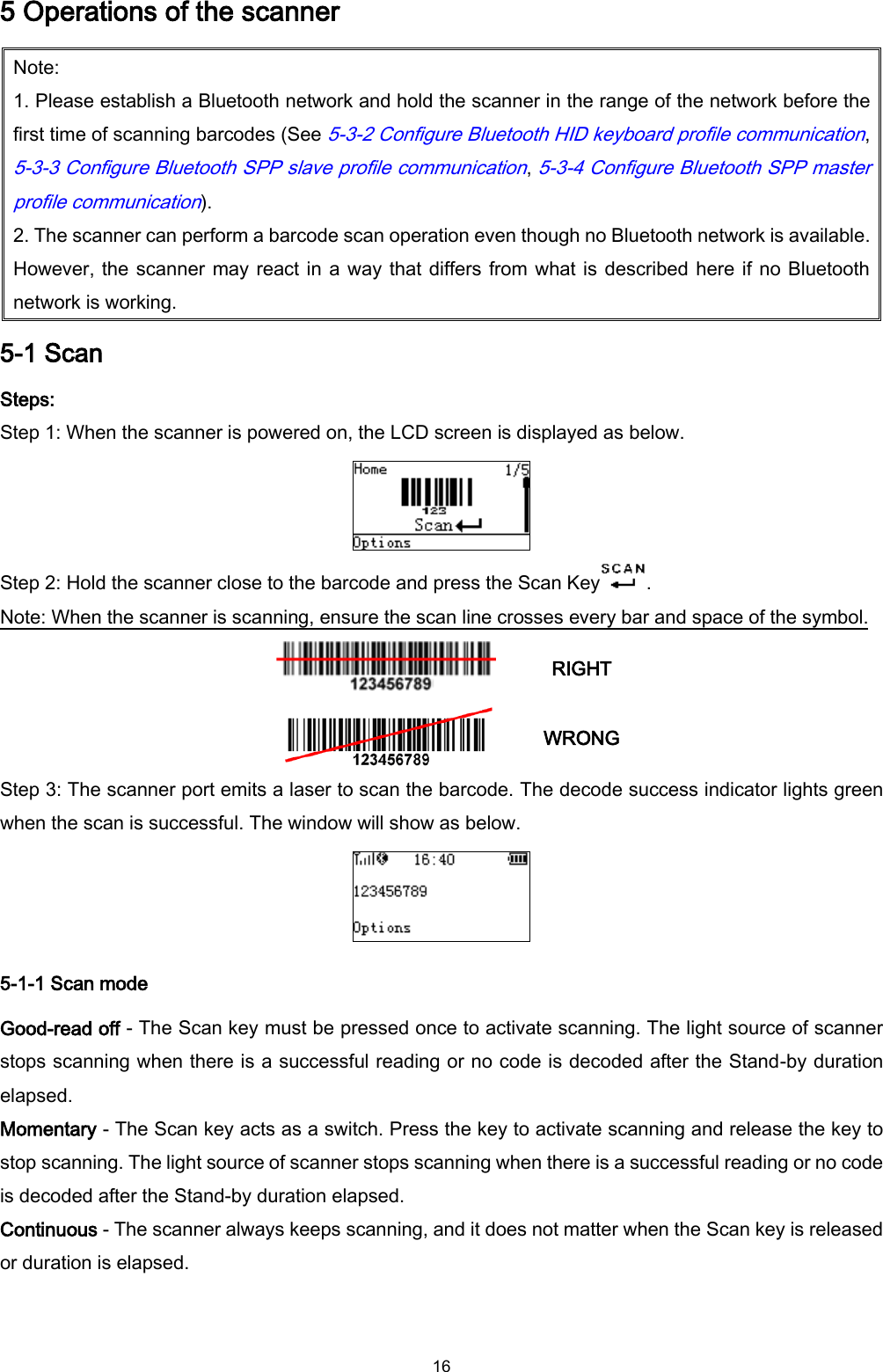  16 5 Operations of the scanner Note: 1. Please establish a Bluetooth network and hold the scanner in the range of the network before the first time of scanning barcodes (See 5-3-2 Configure Bluetooth HID keyboard profile communication, 5-3-3 Configure Bluetooth SPP slave profile communication, 5-3-4 Configure Bluetooth SPP master profile communication). 2. The scanner can perform a barcode scan operation even though no Bluetooth network is available. However, the scanner may react in a way that differs from what is described here if no Bluetooth network is working. 5-1 Scan   Steps: Step 1: When the scanner is powered on, the LCD screen is displayed as below.  Step 2: Hold the scanner close to the barcode and press the Scan Key . Note: When the scanner is scanning, ensure the scan line crosses every bar and space of the symbol.  RIGHT  WRONG Step 3: The scanner port emits a laser to scan the barcode. The decode success indicator lights green when the scan is successful. The window will show as below.  5-1-1 Scan mode Good-read off - The Scan key must be pressed once to activate scanning. The light source of scanner stops scanning when there is a successful reading or no code is decoded after the Stand-by duration elapsed.   Momentary - The Scan key acts as a switch. Press the key to activate scanning and release the key to stop scanning. The light source of scanner stops scanning when there is a successful reading or no code is decoded after the Stand-by duration elapsed.   Continuous - The scanner always keeps scanning, and it does not matter when the Scan key is released or duration is elapsed.  