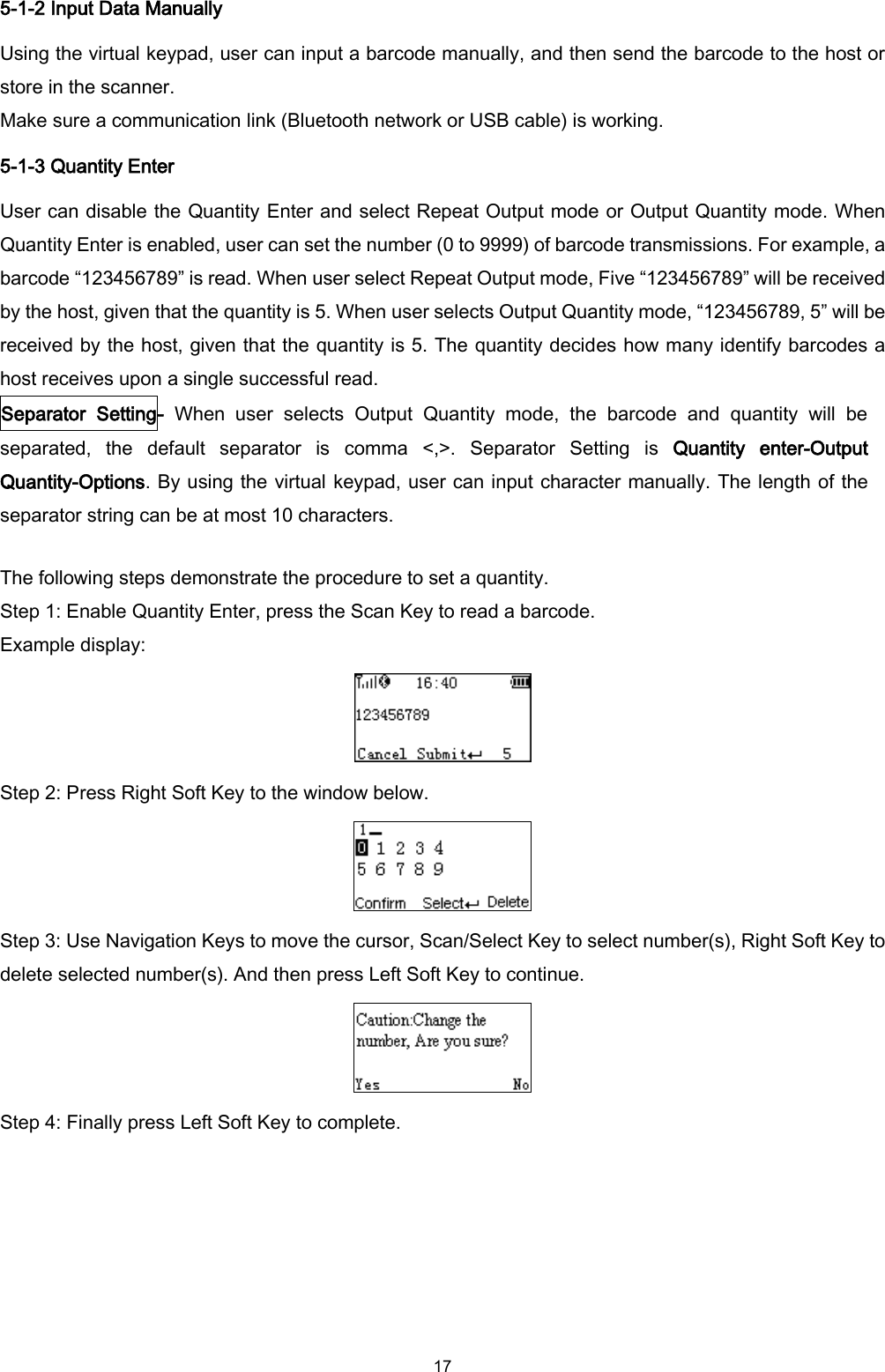  17 5-1-2 Input Data Manually Using the virtual keypad, user can input a barcode manually, and then send the barcode to the host or store in the scanner. Make sure a communication link (Bluetooth network or USB cable) is working. 5-1-3 Quantity Enter User can disable the Quantity Enter and select Repeat Output mode or Output Quantity mode. When Quantity Enter is enabled, user can set the number (0 to 9999) of barcode transmissions. For example, a barcode “123456789” is read. When user select Repeat Output mode, Five “123456789” will be received by the host, given that the quantity is 5. When user selects Output Quantity mode, “123456789, 5” will be received by the host, given that the quantity is 5. The quantity decides how many identify barcodes a host receives upon a single successful read. Separator  Setting-  When  user  selects  Output  Quantity  mode,  the  barcode  and  quantity  will  be separated,  the  default  separator  is  comma  &lt;,&gt;.  Separator  Setting  is  Quantity  enter-Output Quantity-Options. By using the virtual keypad, user can input character manually. The length of the separator string can be at most 10 characters.    The following steps demonstrate the procedure to set a quantity. Step 1: Enable Quantity Enter, press the Scan Key to read a barcode. Example display:  Step 2: Press Right Soft Key to the window below.  Step 3: Use Navigation Keys to move the cursor, Scan/Select Key to select number(s), Right Soft Key to delete selected number(s). And then press Left Soft Key to continue.  Step 4: Finally press Left Soft Key to complete. 