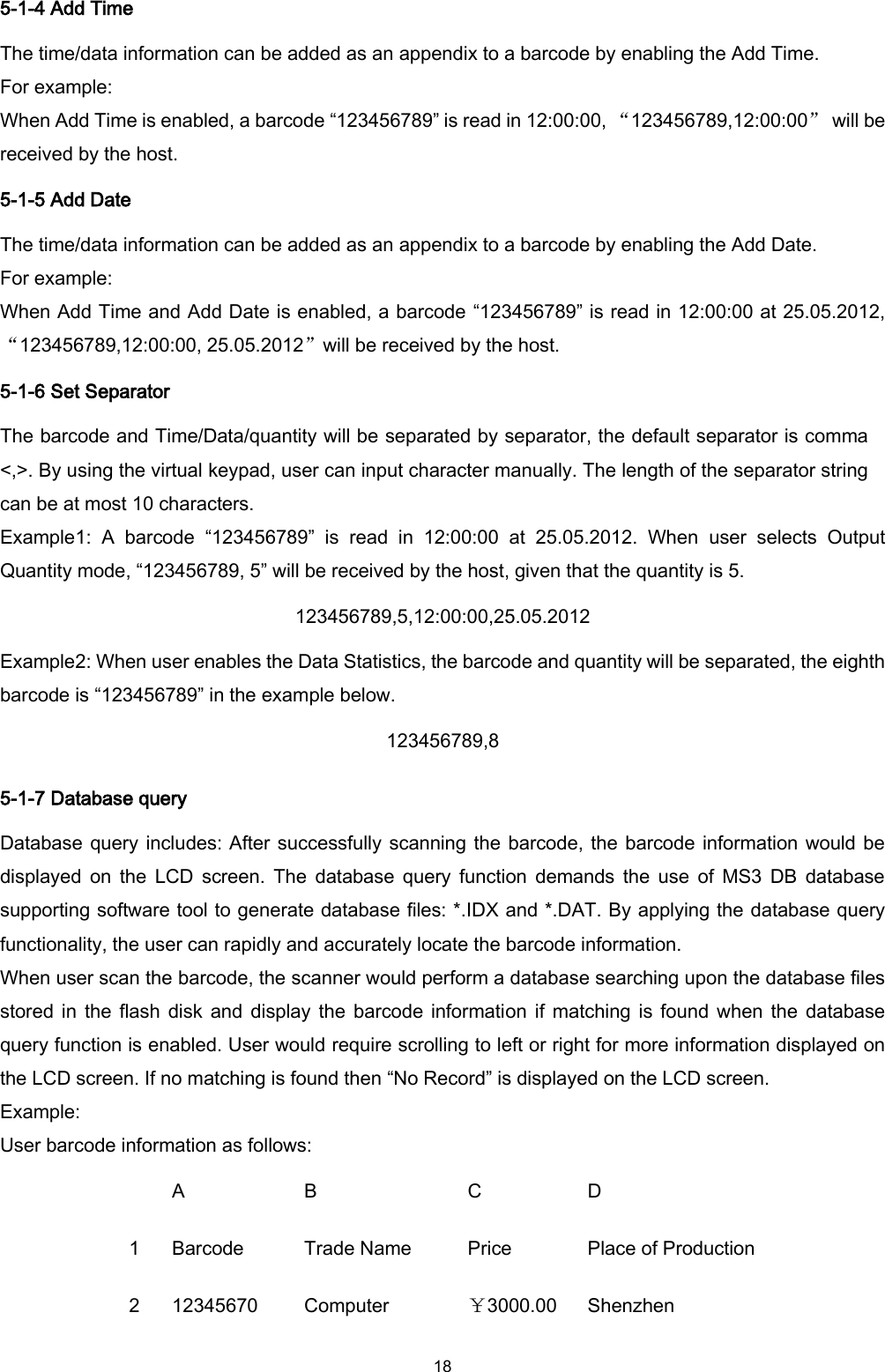  18 5-1-4 Add Time The time/data information can be added as an appendix to a barcode by enabling the Add Time. For example: When Add Time is enabled, a barcode “123456789” is read in 12:00:00, “123456789,12:00:00”  will be received by the host. 5-1-5 Add Date The time/data information can be added as an appendix to a barcode by enabling the Add Date. For example: When Add Time and Add Date is enabled, a barcode “123456789” is read in 12:00:00 at 25.05.2012, “123456789,12:00:00, 25.05.2012”will be received by the host. 5-1-6 Set Separator The barcode and Time/Data/quantity will be separated by separator, the default separator is comma &lt;,&gt;. By using the virtual keypad, user can input character manually. The length of the separator string can be at most 10 characters. Example1:  A  barcode  “123456789”  is  read  in  12:00:00  at  25.05.2012.  When  user  selects  Output Quantity mode, “123456789, 5” will be received by the host, given that the quantity is 5. 123456789,5,12:00:00,25.05.2012 Example2: When user enables the Data Statistics, the barcode and quantity will be separated, the eighth barcode is “123456789” in the example below. 123456789,8 5-1-7 Database query Database query includes: After successfully scanning the barcode, the barcode information would be displayed  on  the  LCD  screen.  The  database  query  function  demands  the  use  of  MS3  DB  database supporting software tool to generate database files: *.IDX and *.DAT. By applying the database query functionality, the user can rapidly and accurately locate the barcode information. When user scan the barcode, the scanner would perform a database searching upon the database files stored in  the flash  disk and display the  barcode information if matching is found when  the database query function is enabled. User would require scrolling to left or right for more information displayed on the LCD screen. If no matching is found then “No Record” is displayed on the LCD screen. Example: User barcode information as follows:  A B C D 1 Barcode Trade Name Price Place of Production 2 12345670 Computer ￥3000.00 Shenzhen 