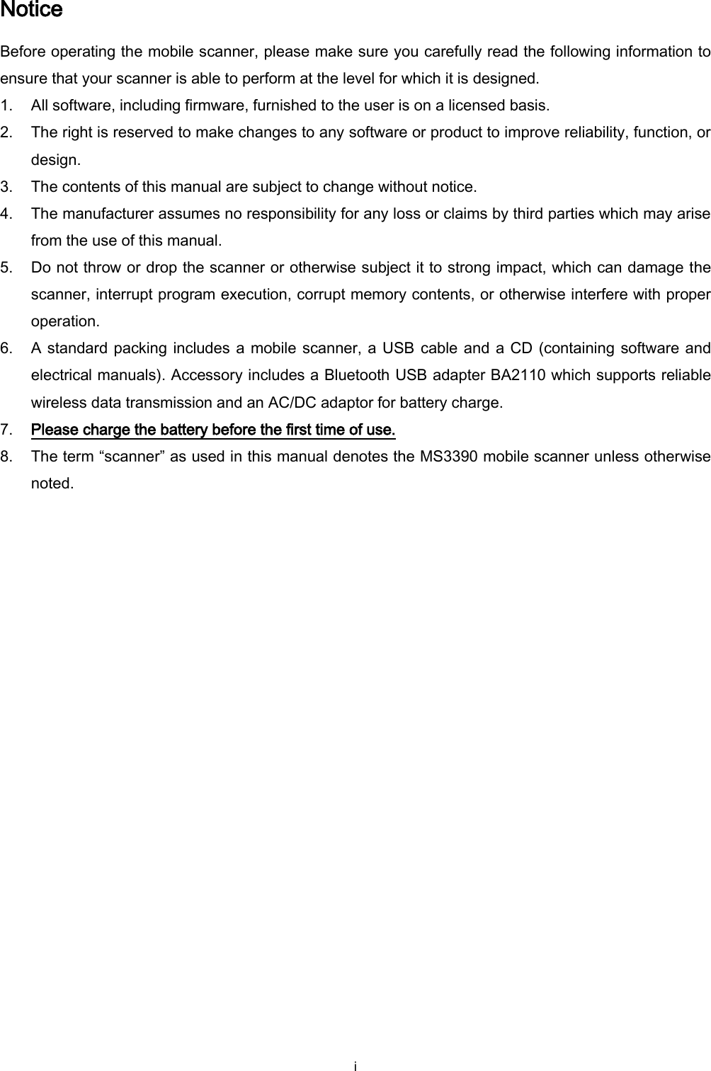  i Notice Before operating the mobile scanner, please make sure you carefully read the following information to ensure that your scanner is able to perform at the level for which it is designed. 1. All software, including firmware, furnished to the user is on a licensed basis. 2. The right is reserved to make changes to any software or product to improve reliability, function, or design. 3. The contents of this manual are subject to change without notice. 4. The manufacturer assumes no responsibility for any loss or claims by third parties which may arise from the use of this manual. 5. Do not throw or drop the scanner or otherwise subject it to strong impact, which can damage the scanner, interrupt program execution, corrupt memory contents, or otherwise interfere with proper operation. 6. A standard packing includes a mobile scanner, a USB cable and a CD (containing software and electrical manuals). Accessory includes a Bluetooth USB adapter BA2110 which supports reliable wireless data transmission and an AC/DC adaptor for battery charge.   7. Please charge the battery before the first time of use. 8. The term “scanner” as used in this manual denotes the MS3390 mobile scanner unless otherwise noted. 