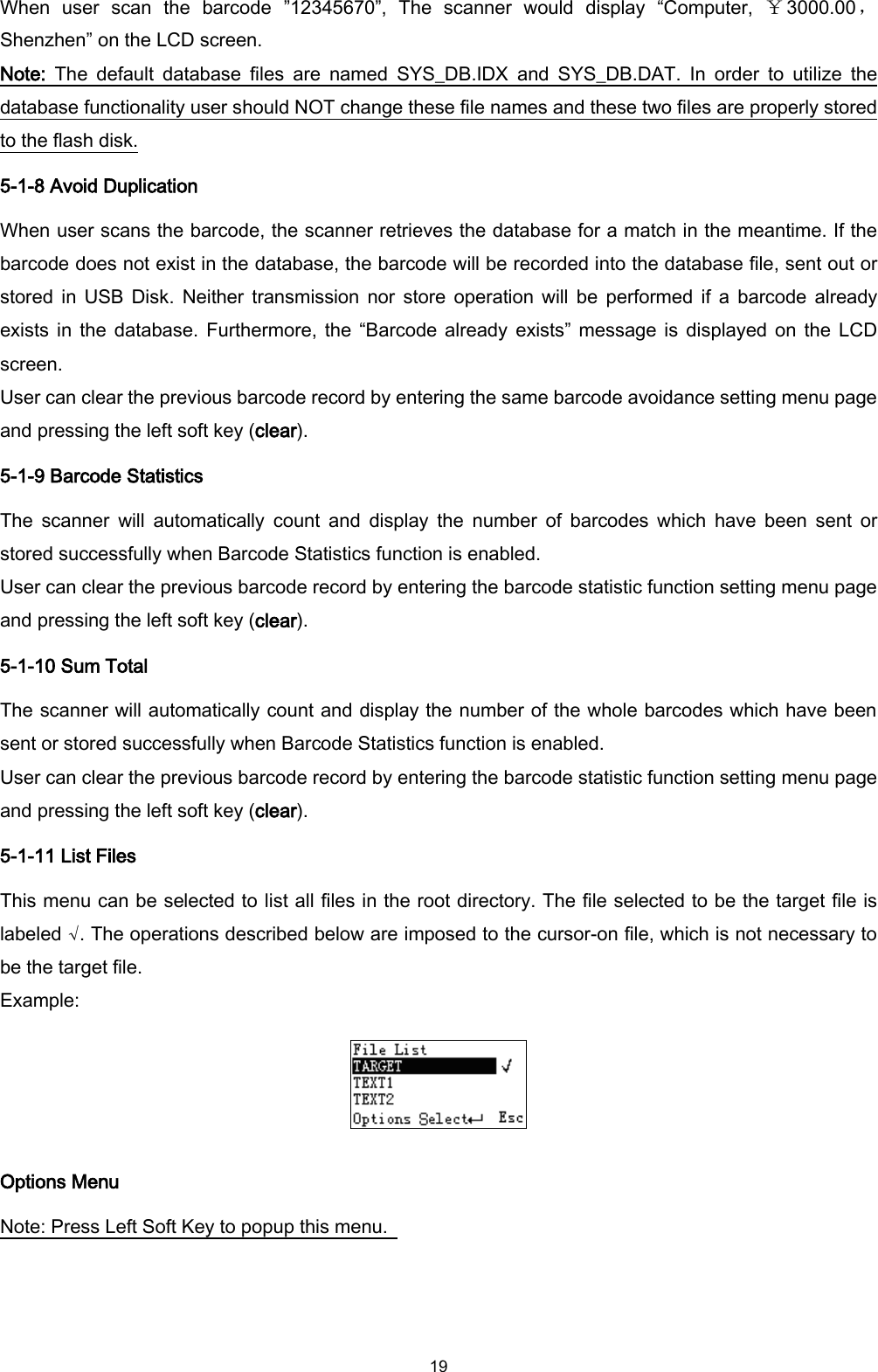  19 When  user  scan  the  barcode  ”12345670”,  The  scanner  would  display  “Computer,  ￥3000.00，Shenzhen” on the LCD screen. Note:  The  default  database  files  are  named  SYS_DB.IDX  and  SYS_DB.DAT.  In  order  to  utilize  the database functionality user should NOT change these file names and these two files are properly stored to the flash disk. 5-1-8 Avoid Duplication When user scans the barcode, the scanner retrieves the database for a match in the meantime. If the barcode does not exist in the database, the barcode will be recorded into the database file, sent out or stored  in USB  Disk.  Neither transmission  nor store  operation  will  be  performed if  a  barcode  already exists in  the  database. Furthermore, the “Barcode already  exists” message is  displayed on  the LCD screen. User can clear the previous barcode record by entering the same barcode avoidance setting menu page and pressing the left soft key (clear). 5-1-9 Barcode Statistics The  scanner  will  automatically  count  and  display  the  number  of  barcodes which  have  been  sent  or stored successfully when Barcode Statistics function is enabled. User can clear the previous barcode record by entering the barcode statistic function setting menu page and pressing the left soft key (clear). 5-1-10 Sum Total The scanner will automatically count and display the number of the whole barcodes which have been sent or stored successfully when Barcode Statistics function is enabled. User can clear the previous barcode record by entering the barcode statistic function setting menu page and pressing the left soft key (clear). 5-1-11 List Files This menu can be selected to list all files in the root directory. The file selected to be the target file is labeled √. The operations described below are imposed to the cursor-on file, which is not necessary to be the target file. Example:  Options Menu Note: Press Left Soft Key to popup this menu.   