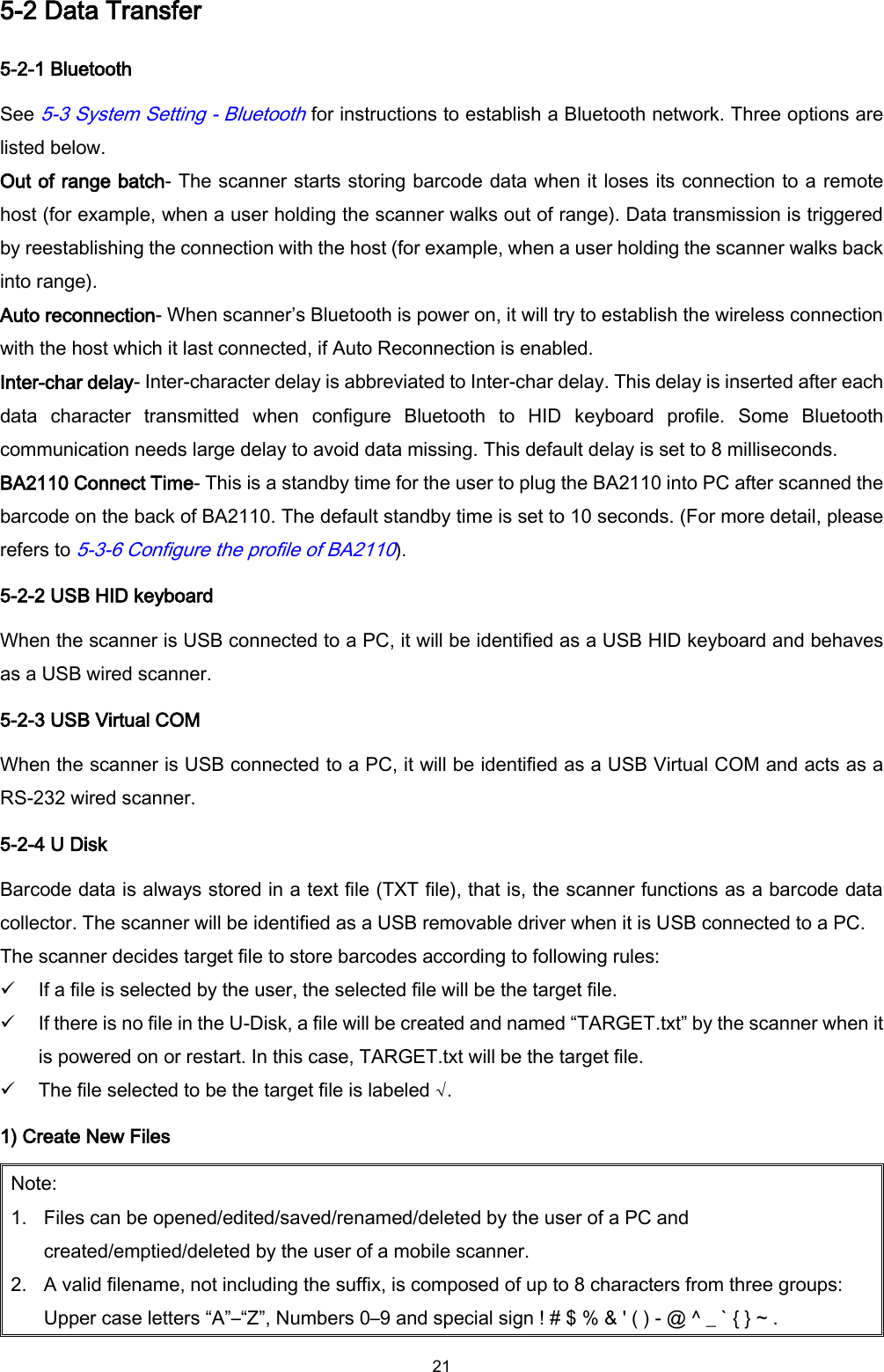  21 5-2 Data Transfer 5-2-1 Bluetooth   See 5-3 System Setting - Bluetooth for instructions to establish a Bluetooth network. Three options are listed below. Out of range batch- The scanner starts storing barcode data when it loses its connection to a remote host (for example, when a user holding the scanner walks out of range). Data transmission is triggered by reestablishing the connection with the host (for example, when a user holding the scanner walks back into range). Auto reconnection- When scanner’s Bluetooth is power on, it will try to establish the wireless connection with the host which it last connected, if Auto Reconnection is enabled. Inter-char delay- Inter-character delay is abbreviated to Inter-char delay. This delay is inserted after each data  character  transmitted  when  configure  Bluetooth  to  HID  keyboard  profile.  Some  Bluetooth communication needs large delay to avoid data missing. This default delay is set to 8 milliseconds. BA2110 Connect Time- This is a standby time for the user to plug the BA2110 into PC after scanned the barcode on the back of BA2110. The default standby time is set to 10 seconds. (For more detail, please refers to 5-3-6 Configure the profile of BA2110). 5-2-2 USB HID keyboard When the scanner is USB connected to a PC, it will be identified as a USB HID keyboard and behaves as a USB wired scanner. 5-2-3 USB Virtual COM When the scanner is USB connected to a PC, it will be identified as a USB Virtual COM and acts as a RS-232 wired scanner. 5-2-4 U Disk Barcode data is always stored in a text file (TXT file), that is, the scanner functions as a barcode data collector. The scanner will be identified as a USB removable driver when it is USB connected to a PC.   The scanner decides target file to store barcodes according to following rules:  If a file is selected by the user, the selected file will be the target file.  If there is no file in the U-Disk, a file will be created and named “TARGET.txt” by the scanner when it is powered on or restart. In this case, TARGET.txt will be the target file.  The file selected to be the target file is labeled √. 1) Create New Files Note: 1. Files can be opened/edited/saved/renamed/deleted by the user of a PC and created/emptied/deleted by the user of a mobile scanner.   2. A valid filename, not including the suffix, is composed of up to 8 characters from three groups: Upper case letters “A”–“Z”, Numbers 0–9 and special sign ! # $ % &amp; &apos; ( ) - @ ^ _ ` { } ~ . 