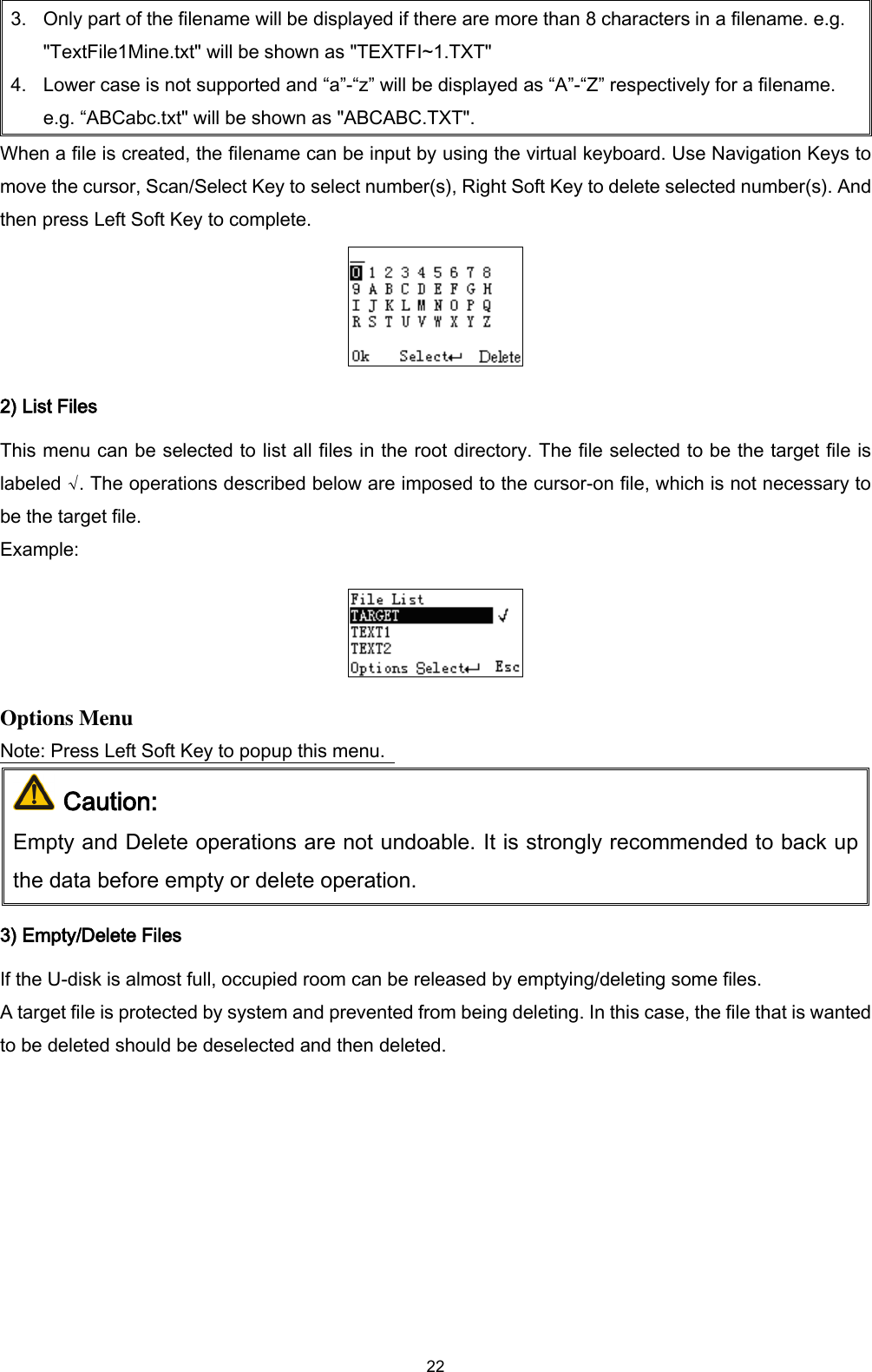  22 3. Only part of the filename will be displayed if there are more than 8 characters in a filename. e.g. &quot;TextFile1Mine.txt&quot; will be shown as &quot;TEXTFI~1.TXT&quot; 4. Lower case is not supported and “a”-“z” will be displayed as “A”-“Z” respectively for a filename. e.g. “ABCabc.txt&quot; will be shown as &quot;ABCABC.TXT&quot;. When a file is created, the filename can be input by using the virtual keyboard. Use Navigation Keys to move the cursor, Scan/Select Key to select number(s), Right Soft Key to delete selected number(s). And then press Left Soft Key to complete.  2) List Files This menu can be selected to list all files in the root directory. The file selected to be the target file is labeled √. The operations described below are imposed to the cursor-on file, which is not necessary to be the target file. Example:  Options Menu Note: Press Left Soft Key to popup this menu.    Caution: Empty and Delete operations are not undoable. It is strongly recommended to back up the data before empty or delete operation. 3) Empty/Delete Files If the U-disk is almost full, occupied room can be released by emptying/deleting some files.   A target file is protected by system and prevented from being deleting. In this case, the file that is wanted to be deleted should be deselected and then deleted. 