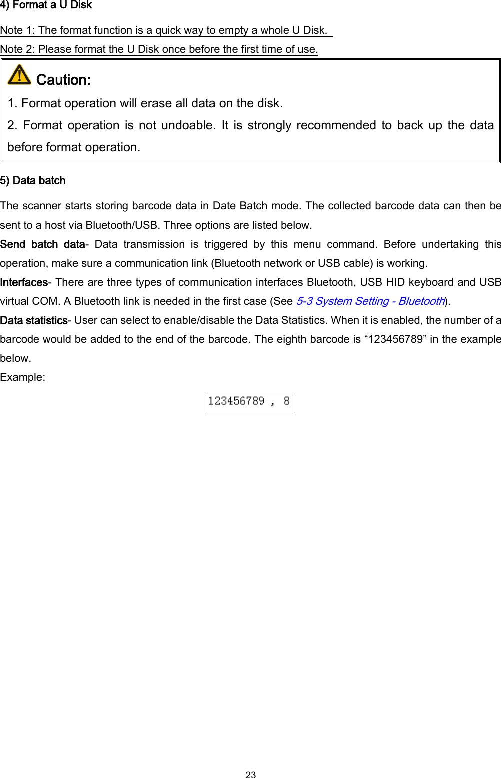  23 4) Format a U Disk Note 1: The format function is a quick way to empty a whole U Disk.   Note 2: Please format the U Disk once before the first time of use.  Caution:  1. Format operation will erase all data on the disk.   2. Format  operation is not undoable. It is strongly recommended to back up  the data before format operation. 5) Data batch The scanner starts storing barcode data in Date Batch mode. The collected barcode data can then be sent to a host via Bluetooth/USB. Three options are listed below. Send  batch  data-  Data  transmission  is  triggered  by  this  menu  command.  Before  undertaking  this operation, make sure a communication link (Bluetooth network or USB cable) is working. Interfaces- There are three types of communication interfaces Bluetooth, USB HID keyboard and USB virtual COM. A Bluetooth link is needed in the first case (See 5-3 System Setting - Bluetooth).   Data statistics- User can select to enable/disable the Data Statistics. When it is enabled, the number of a barcode would be added to the end of the barcode. The eighth barcode is “123456789” in the example below. Example:   