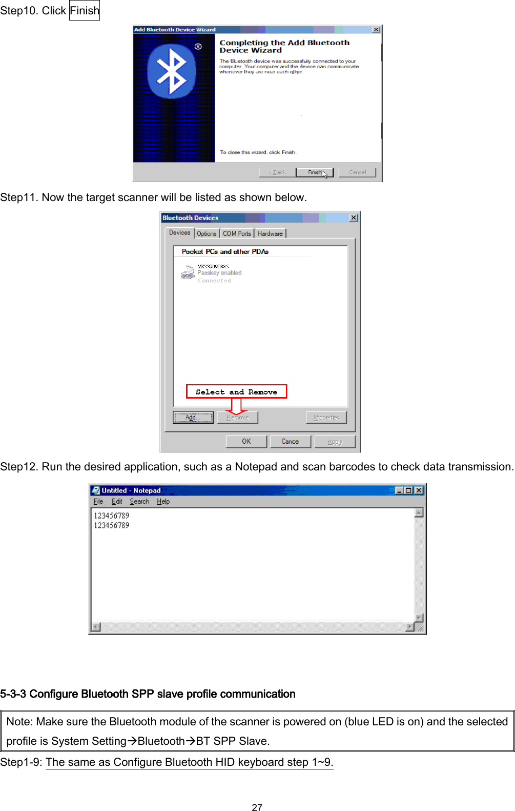  27 Step10. Click Finish  Step11. Now the target scanner will be listed as shown below.    Step12. Run the desired application, such as a Notepad and scan barcodes to check data transmission.   5-3-3 Configure Bluetooth SPP slave profile communication Note: Make sure the Bluetooth module of the scanner is powered on (blue LED is on) and the selected profile is System SettingBluetoothBT SPP Slave. Step1-9: The same as Configure Bluetooth HID keyboard step 1~9.  