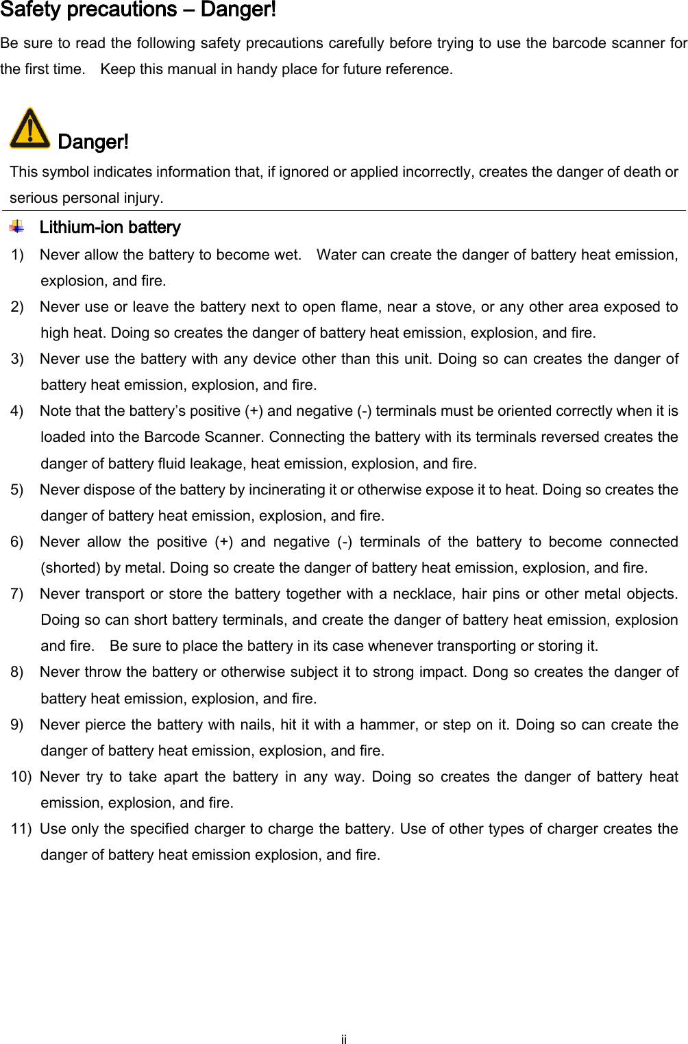  ii Safety precautions – Danger! Be sure to read the following safety precautions carefully before trying to use the barcode scanner for the first time.    Keep this manual in handy place for future reference.   Danger! This symbol indicates information that, if ignored or applied incorrectly, creates the danger of death or serious personal injury.  Lithium-ion battery 1) Never allow the battery to become wet.    Water can create the danger of battery heat emission, explosion, and fire. 2) Never use or leave the battery next to open flame, near a stove, or any other area exposed to high heat. Doing so creates the danger of battery heat emission, explosion, and fire. 3) Never use the battery with any device other than this unit. Doing so can creates the danger of battery heat emission, explosion, and fire. 4) Note that the battery’s positive (+) and negative (-) terminals must be oriented correctly when it is loaded into the Barcode Scanner. Connecting the battery with its terminals reversed creates the danger of battery fluid leakage, heat emission, explosion, and fire. 5) Never dispose of the battery by incinerating it or otherwise expose it to heat. Doing so creates the danger of battery heat emission, explosion, and fire. 6) Never  allow  the  positive  (+)  and  negative  (-)  terminals  of  the  battery  to  become  connected (shorted) by metal. Doing so create the danger of battery heat emission, explosion, and fire.   7) Never transport or store the battery together with a necklace, hair pins or other metal objects.   Doing so can short battery terminals, and create the danger of battery heat emission, explosion and fire.    Be sure to place the battery in its case whenever transporting or storing it. 8) Never throw the battery or otherwise subject it to strong impact. Dong so creates the danger of battery heat emission, explosion, and fire. 9) Never pierce the battery with nails, hit it with a hammer, or step on it. Doing so can create the danger of battery heat emission, explosion, and fire. 10) Never  try  to  take  apart  the  battery  in  any  way.  Doing  so  creates  the  danger  of  battery  heat emission, explosion, and fire. 11) Use only the specified charger to charge the battery. Use of other types of charger creates the danger of battery heat emission explosion, and fire. 