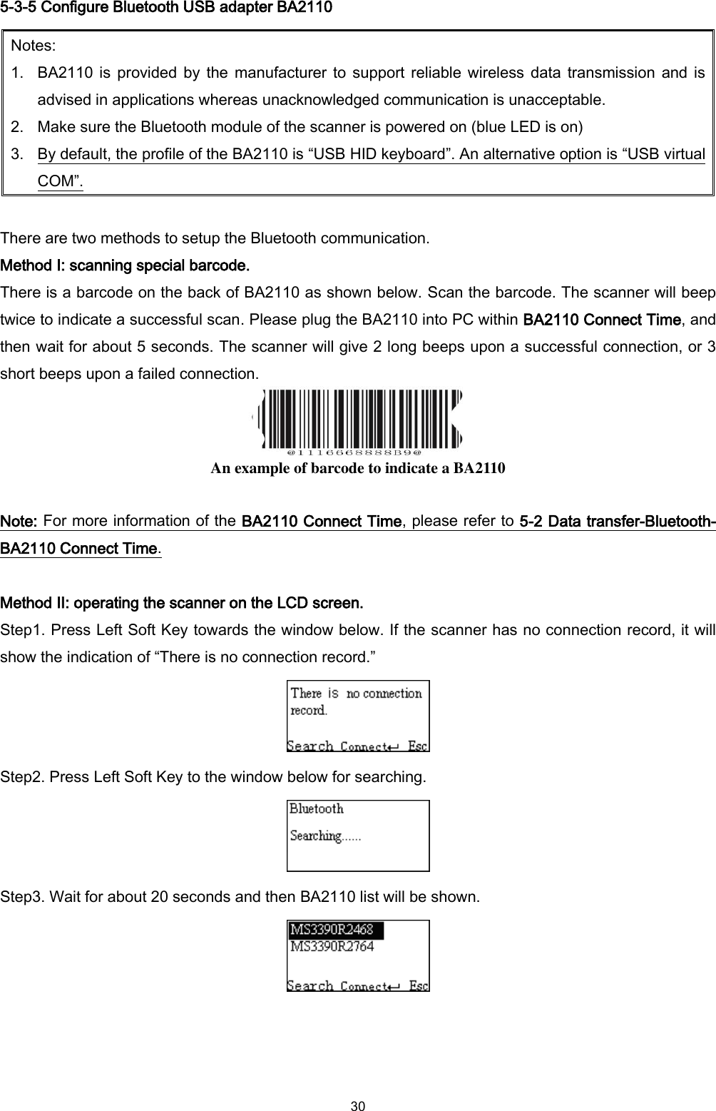  30 5-3-5 Configure Bluetooth USB adapter BA2110   Notes: 1. BA2110 is provided by  the manufacturer to support reliable wireless data transmission and is advised in applications whereas unacknowledged communication is unacceptable. 2. Make sure the Bluetooth module of the scanner is powered on (blue LED is on)   3. By default, the profile of the BA2110 is “USB HID keyboard”. An alternative option is “USB virtual COM”.  There are two methods to setup the Bluetooth communication. Method I: scanning special barcode. There is a barcode on the back of BA2110 as shown below. Scan the barcode. The scanner will beep twice to indicate a successful scan. Please plug the BA2110 into PC within BA2110 Connect Time, and then wait for about 5 seconds. The scanner will give 2 long beeps upon a successful connection, or 3 short beeps upon a failed connection.  An example of barcode to indicate a BA2110  Note: For more information of the BA2110 Connect Time, please refer to 5-2 Data transfer-Bluetooth- BA2110 Connect Time.  Method II: operating the scanner on the LCD screen.   Step1. Press Left Soft Key towards the window below. If the scanner has no connection record, it will show the indication of “There is no connection record.”  Step2. Press Left Soft Key to the window below for searching.  Step3. Wait for about 20 seconds and then BA2110 list will be shown.   