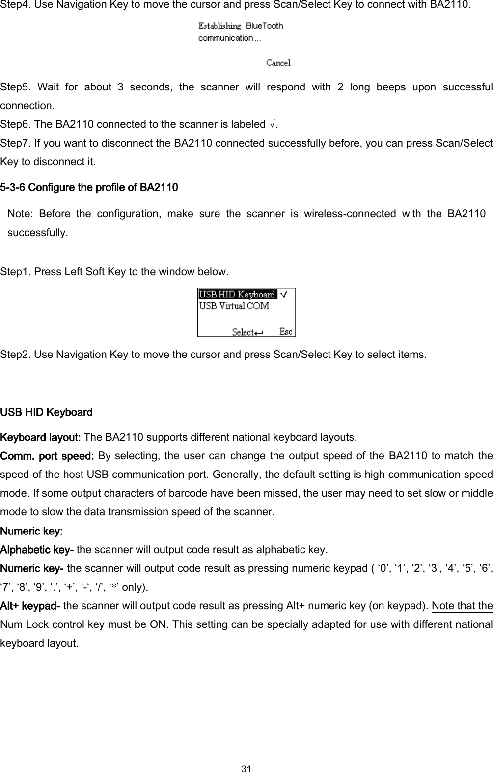  31 Step4. Use Navigation Key to move the cursor and press Scan/Select Key to connect with BA2110.  Step5.  Wait  for  about  3  seconds,  the  scanner  will  respond  with  2  long  beeps  upon  successful connection. Step6. The BA2110 connected to the scanner is labeled √. Step7. If you want to disconnect the BA2110 connected successfully before, you can press Scan/Select Key to disconnect it. 5-3-6 Configure the profile of BA2110 Note:  Before  the  configuration,  make  sure  the  scanner  is  wireless-connected  with  the  BA2110 successfully.  Step1. Press Left Soft Key to the window below.  Step2. Use Navigation Key to move the cursor and press Scan/Select Key to select items.  USB HID Keyboard Keyboard layout: The BA2110 supports different national keyboard layouts. Comm. port speed: By selecting, the user can change the output speed of the  BA2110 to match the speed of the host USB communication port. Generally, the default setting is high communication speed mode. If some output characters of barcode have been missed, the user may need to set slow or middle mode to slow the data transmission speed of the scanner. Numeric key:   Alphabetic key- the scanner will output code result as alphabetic key. Numeric key- the scanner will output code result as pressing numeric keypad ( ‘0’, ‘1’, ‘2’, ‘3’, ‘4’, ‘5’, ‘6’, ‘7’, ‘8’, ‘9’, ‘.’, ‘+’, ‘-‘, ‘/’, ‘*’ only).   Alt+ keypad- the scanner will output code result as pressing Alt+ numeric key (on keypad). Note that the Num Lock control key must be ON. This setting can be specially adapted for use with different national keyboard layout.  