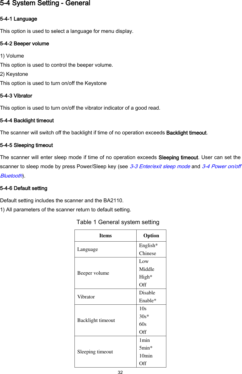  32 5-4 System Setting - General 5-4-1 Language This option is used to select a language for menu display.   5-4-2 Beeper volume 1) Volume This option is used to control the beeper volume.   2) Keystone This option is used to turn on/off the Keystone 5-4-3 Vibrator This option is used to turn on/off the vibrator indicator of a good read. 5-4-4 Backlight timeout The scanner will switch off the backlight if time of no operation exceeds Backlight timeout. 5-4-5 Sleeping timeout The scanner will enter sleep mode if time of no operation exceeds Sleeping timeout. User can set the scanner to sleep mode by press Power/Sleep key (see 3-3 Enter/exit sleep mode and 3-4 Power on/off Bluetooth). 5-4-6 Default setting Default setting includes the scanner and the BA2110. 1) All parameters of the scanner return to default setting. Table 1 General system setting Items Option Language English* Chinese Beeper volume Low Middle High* Off Vibrator Disable Enable* Backlight timeout 10s 30s* 60s Off Sleeping timeout 1min 5min* 10min Off 