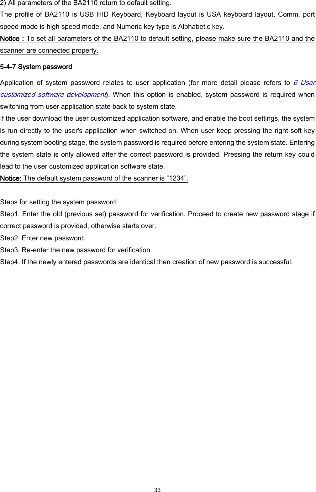  33 2) All parameters of the BA2110 return to default setting. The profile  of BA2110  is USB  HID Keyboard,  Keyboard layout is USA keyboard  layout, Comm. port speed mode is high speed mode, and Numeric key type is Alphabetic key.   Notice：To set all parameters of the BA2110 to default setting, please make sure the BA2110 and the scanner are connected properly. 5-4-7 System password Application  of  system  password  relates  to  user  application  (for  more  detail  please  refers  to 6  User customized software development). When  this option  is enabled, system  password is  required when switching from user application state back to system state.   If the user download the user customized application software, and enable the boot settings, the system is run directly to the user&apos;s application when switched on. When user keep pressing the right soft key during system booting stage, the system password is required before entering the system state. Entering the system state is only allowed after the correct password is provided. Pressing the return key could lead to the user customized application software state. Notice: The default system password of the scanner is “1234”.  Steps for setting the system password: Step1. Enter the old (previous set) password for verification. Proceed to create new password stage if correct password is provided, otherwise starts over. Step2. Enter new password. Step3. Re-enter the new password for verification. Step4. If the newly entered passwords are identical then creation of new password is successful.  