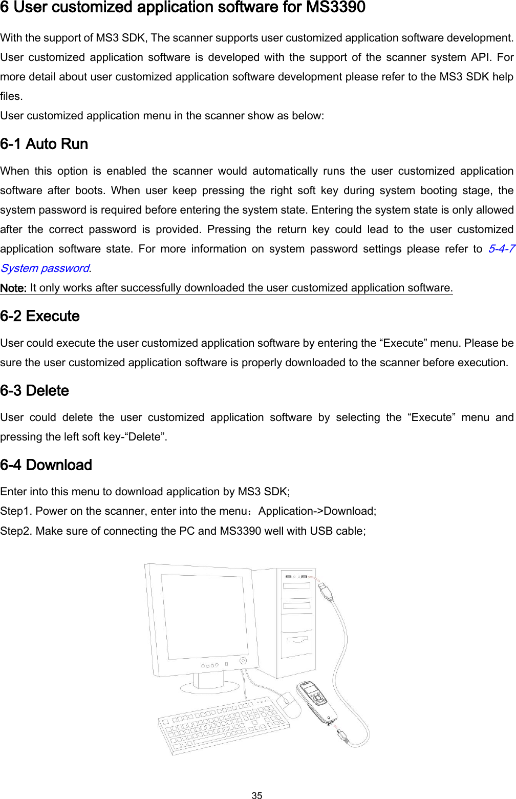  35 6 User customized application software for MS3390 With the support of MS3 SDK, The scanner supports user customized application software development. User  customized application  software is  developed with  the  support of  the  scanner  system API.  For more detail about user customized application software development please refer to the MS3 SDK help files. User customized application menu in the scanner show as below: 6-1 Auto Run When  this  option  is  enabled  the  scanner  would  automatically  runs  the  user  customized  application software  after  boots.  When  user  keep  pressing  the  right  soft  key  during  system  booting  stage,  the system password is required before entering the system state. Entering the system state is only allowed after  the  correct  password  is  provided.  Pressing  the  return  key  could  lead  to  the  user  customized application  software  state.  For  more  information  on  system  password  settings  please  refer  to 5-4-7 System password.   Note: It only works after successfully downloaded the user customized application software. 6-2 Execute User could execute the user customized application software by entering the “Execute” menu. Please be sure the user customized application software is properly downloaded to the scanner before execution. 6-3 Delete User  could  delete  the  user  customized  application  software  by  selecting  the  “Execute”  menu and pressing the left soft key-“Delete”. 6-4 Download Enter into this menu to download application by MS3 SDK; Step1. Power on the scanner, enter into the menu：Application-&gt;Download; Step2. Make sure of connecting the PC and MS3390 well with USB cable;    