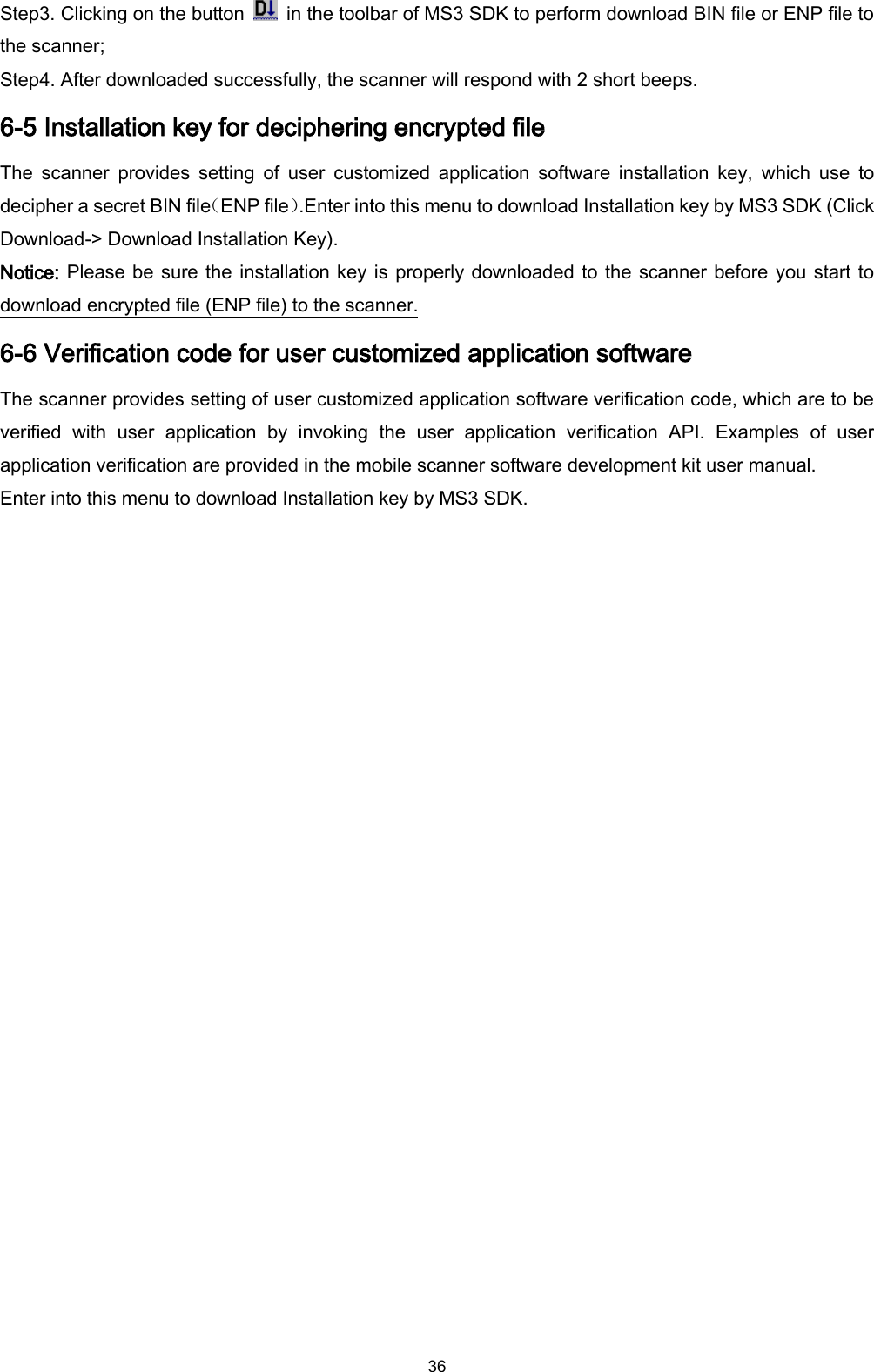  36 Step3. Clicking on the button    in the toolbar of MS3 SDK to perform download BIN file or ENP file to the scanner; Step4. After downloaded successfully, the scanner will respond with 2 short beeps. 6-5 Installation key for deciphering encrypted file The  scanner  provides  setting  of  user  customized  application  software  installation  key,  which  use  to decipher a secret BIN file（ENP file）.Enter into this menu to download Installation key by MS3 SDK (Click Download-&gt; Download Installation Key). Notice: Please be sure the installation key is properly downloaded to the scanner before you start to download encrypted file (ENP file) to the scanner. 6-6 Verification code for user customized application software The scanner provides setting of user customized application software verification code, which are to be verified  with  user  application  by  invoking  the  user  application  verification  API.  Examples  of  user application verification are provided in the mobile scanner software development kit user manual. Enter into this menu to download Installation key by MS3 SDK. 