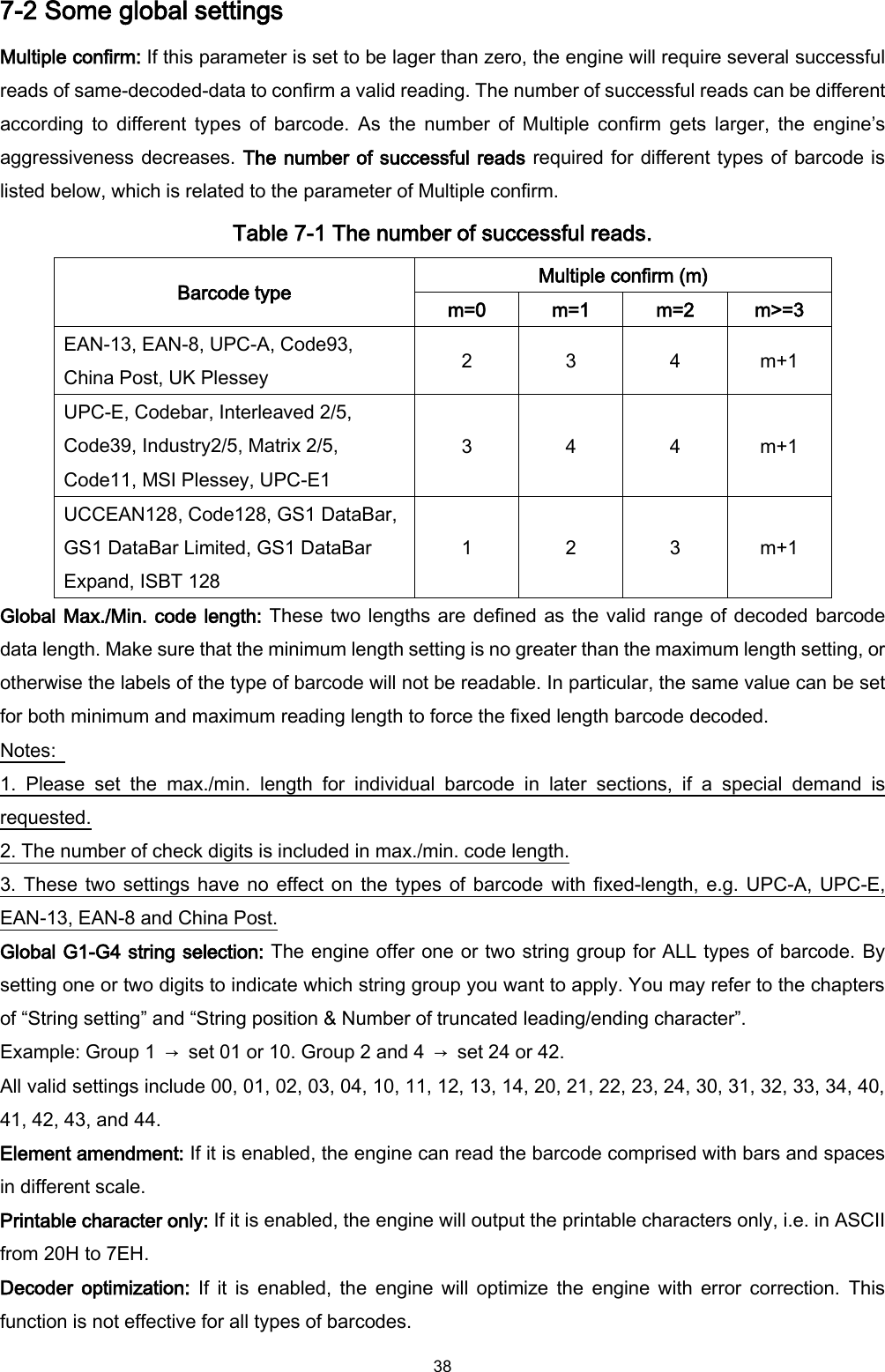  38 7-2 Some global settings Multiple confirm: If this parameter is set to be lager than zero, the engine will require several successful reads of same-decoded-data to confirm a valid reading. The number of successful reads can be different according to  different  types  of  barcode.  As  the  number  of  Multiple  confirm  gets  larger,  the  engine’s aggressiveness decreases. The number of successful reads required for different types of barcode is listed below, which is related to the parameter of Multiple confirm. Table 7-1 The number of successful reads. Barcode type Multiple confirm (m) m=0 m=1 m=2 m&gt;=3 EAN-13, EAN-8, UPC-A, Code93, China Post, UK Plessey 2 3 4 m+1 UPC-E, Codebar, Interleaved 2/5, Code39, Industry2/5, Matrix 2/5, Code11, MSI Plessey, UPC-E1 3 4 4 m+1 UCCEAN128, Code128, GS1 DataBar, GS1 DataBar Limited, GS1 DataBar Expand, ISBT 128 1 2 3 m+1 Global Max./Min. code length: These two lengths are defined as the valid range of decoded barcode data length. Make sure that the minimum length setting is no greater than the maximum length setting, or otherwise the labels of the type of barcode will not be readable. In particular, the same value can be set for both minimum and maximum reading length to force the fixed length barcode decoded. Notes:   1.  Please  set  the  max./min.  length  for  individual  barcode  in  later  sections,  if  a  special  demand  is requested. 2. The number of check digits is included in max./min. code length. 3. These two settings have no effect on the types  of barcode with fixed-length, e.g. UPC-A, UPC-E, EAN-13, EAN-8 and China Post. Global G1-G4 string selection: The engine offer one or two string group for ALL types of barcode. By setting one or two digits to indicate which string group you want to apply. You may refer to the chapters of “String setting” and “String position &amp; Number of truncated leading/ending character”. Example: Group 1  →  set 01 or 10. Group 2 and 4  →  set 24 or 42. All valid settings include 00, 01, 02, 03, 04, 10, 11, 12, 13, 14, 20, 21, 22, 23, 24, 30, 31, 32, 33, 34, 40, 41, 42, 43, and 44. Element amendment: If it is enabled, the engine can read the barcode comprised with bars and spaces in different scale. Printable character only: If it is enabled, the engine will output the printable characters only, i.e. in ASCII from 20H to 7EH. Decoder  optimization:  If  it  is  enabled,  the  engine  will  optimize  the  engine  with  error  correction.  This function is not effective for all types of barcodes. 