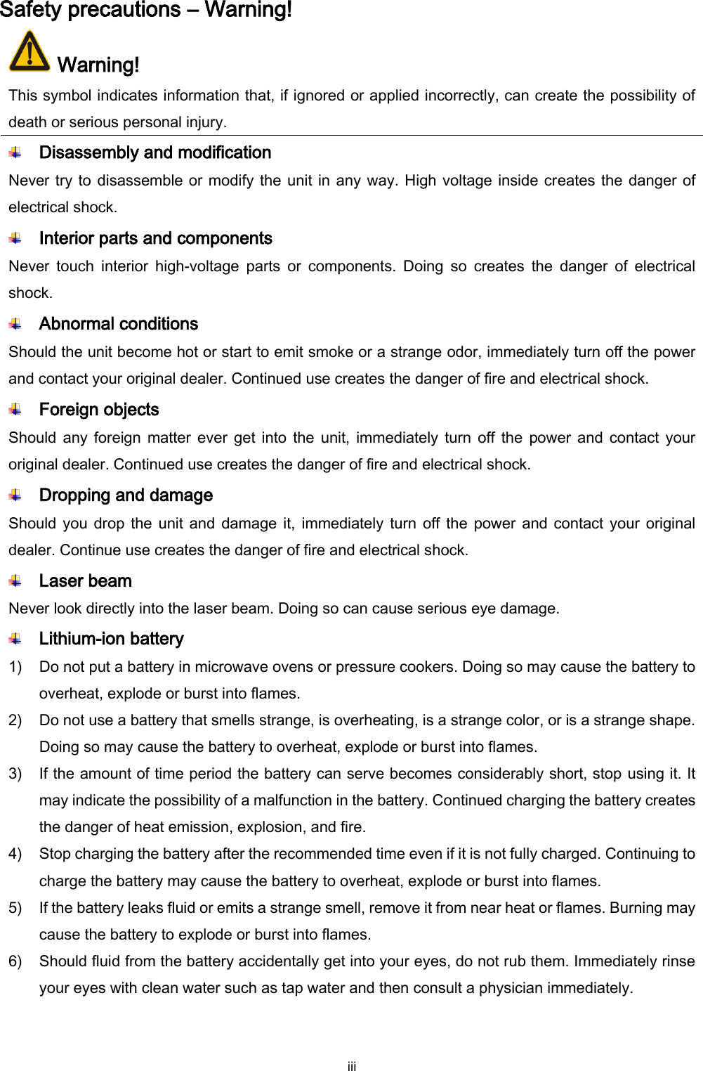  iii Safety precautions – Warning!  Warning! This symbol indicates information that, if ignored or applied incorrectly, can create the possibility of death or serious personal injury.  Disassembly and modification Never try to disassemble or modify the unit in any way. High voltage inside creates the danger of electrical shock.  Interior parts and components Never  touch  interior  high-voltage  parts  or  components.  Doing  so  creates  the  danger  of  electrical shock.  Abnormal conditions Should the unit become hot or start to emit smoke or a strange odor, immediately turn off the power and contact your original dealer. Continued use creates the danger of fire and electrical shock.  Foreign objects Should any  foreign  matter  ever  get into  the  unit, immediately turn  off  the  power and  contact your original dealer. Continued use creates the danger of fire and electrical shock.  Dropping and damage Should you drop  the unit and damage it,  immediately  turn off the  power and contact your original dealer. Continue use creates the danger of fire and electrical shock.  Laser beam Never look directly into the laser beam. Doing so can cause serious eye damage.  Lithium-ion battery 1) Do not put a battery in microwave ovens or pressure cookers. Doing so may cause the battery to overheat, explode or burst into flames. 2) Do not use a battery that smells strange, is overheating, is a strange color, or is a strange shape. Doing so may cause the battery to overheat, explode or burst into flames. 3) If the amount of time period the battery can serve becomes considerably short, stop using it. It may indicate the possibility of a malfunction in the battery. Continued charging the battery creates the danger of heat emission, explosion, and fire. 4) Stop charging the battery after the recommended time even if it is not fully charged. Continuing to charge the battery may cause the battery to overheat, explode or burst into flames. 5) If the battery leaks fluid or emits a strange smell, remove it from near heat or flames. Burning may cause the battery to explode or burst into flames. 6) Should fluid from the battery accidentally get into your eyes, do not rub them. Immediately rinse your eyes with clean water such as tap water and then consult a physician immediately. 