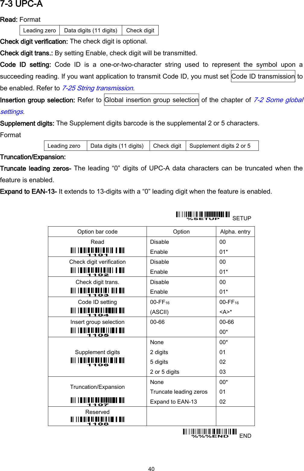  40 7-3 UPC-A Read: Format Leading zero Data digits (11 digits) Check digit Check digit verification: The check digit is optional. Check digit trans.: By setting Enable, check digit will be transmitted. Code  ID  setting:  Code  ID  is  a  one-or-two-character  string  used  to  represent  the  symbol  upon  a succeeding reading. If you want application to transmit Code ID, you must set Code ID transmission to be enabled. Refer to 7-25 String transmission. Insertion group selection: Refer to  Global insertion group selection of the chapter of 7-2 Some global settings. Supplement digits: The Supplement digits barcode is the supplemental 2 or 5 characters. Format Leading zero Data digits (11 digits) Check digit Supplement digits 2 or 5 Truncation/Expansion: Truncate leading zeros- The  leading “0” digits of  UPC-A data  characters can be  truncated when  the feature is enabled. Expand to EAN-13- It extends to 13-digits with a “0” leading digit when the feature is enabled.    SETUP Option bar code Option Alpha. entry Read  Disable Enable 00 01* Check digit verification  Disable Enable 00 01* Check digit trans.  Disable Enable 00 01* Code ID setting  00-FF16   (ASCII) 00-FF16 &lt;A&gt;* Insert group selection  00-66  00-66 00* Supplement digits  None 2 digits 5 digits 2 or 5 digits 00* 01 02 03 Truncation/Expansion  None Truncate leading zeros Expand to EAN-13 00* 01 02 Reserved      END 