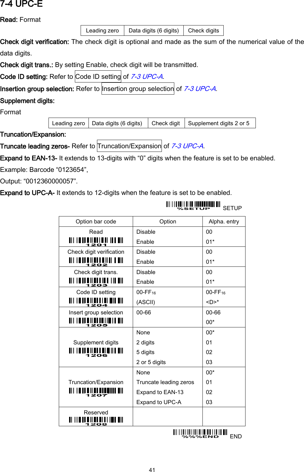  41 7-4 UPC-E Read: Format Leading zero Data digits (6 digits) Check digits Check digit verification: The check digit is optional and made as the sum of the numerical value of the data digits.   Check digit trans.: By setting Enable, check digit will be transmitted.   Code ID setting: Refer to Code ID setting of 7-3 UPC-A. Insertion group selection: Refer to Insertion group selection of 7-3 UPC-A. Supplement digits: Format Leading zero Data digits (6 digits) Check digit Supplement digits 2 or 5 Truncation/Expansion: Truncate leading zeros- Refer to Truncation/Expansion of 7-3 UPC-A. Expand to EAN-13- It extends to 13-digits with “0” digits when the feature is set to be enabled. Example: Barcode “0123654”,   Output: “0012360000057”. Expand to UPC-A- It extends to 12-digits when the feature is set to be enabled.   SETUP Option bar code Option Alpha. entry Read  Disable Enable 00 01* Check digit verification  Disable Enable 00 01* Check digit trans.  Disable Enable 00 01* Code ID setting  00-FF16 (ASCII) 00-FF16 &lt;D&gt;* Insert group selection  00-66  00-66 00* Supplement digits  None 2 digits 5 digits 2 or 5 digits 00* 01 02 03 Truncation/Expansion  None Truncate leading zeros Expand to EAN-13 Expand to UPC-A 00* 01 02 03 Reserved      END 